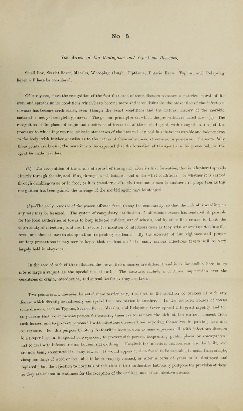 The Arrest of the Contagious and Infectious Diseases, Small Pox, Scarlet Fever, Measles, Whooping Cough, Diptheria, Enteric Fever, Typhus, and Relapsing Fever will here be considered. Of late years, since the recognition of the fact that each of these diseases possesses a materies morbi of its own. and spreads under conditions which have become more and more definable, the prevention of the infectious diseases has become much easier, even though the exact conditions and the natural history of the morbific material be not yet completely known. The general principl es on which the prevention is based are—(1)—-The recognition of the places of origin and conditions of formation of the morbid agent, with recognition, also, of the processes to which it gives rise, alike in structures of the human body and in substances outside and independent to the body, with further question as to the nature of these substances, structures, or processes ; the more fully these points are known, the more it is to be expected that the formation of the agent can be prevented, or the agent be made harmless. (2) —The recognition of the means of spread of the agent, after its first formation, that is, whether it spreads directly through the air, and, if so, through what distances and under what conditions ; or whether it is carried through drinking-water or in food, or it is transferred directly from one person to another : in proportion as this recognition has been gained, the carriage of the morbid agent may be stopped. (3) —The early removal of the person affected from among the community, so that the risk of spreading in any way may be lessened. The system of compulsory notification of infectious diseases has rendered it possible for the local authorities of towns to keep infected children out of schools, and by other like means to limit the opportunity of infection ; and also to secure the isolation of infectious cases as they arise or are imported into the town, and thus at once to stamp out an impending epidemic. By the exercise of due vigilance and proper sanitary precautions it may now be hoped that epidemics of the many serious infectious fevers will be very largely held in abeyance. In the case of each of these diseases the preventive measures are different, and it is impossible here to go into so large a subject as the specialities of each. The measures include a continual supervision ovei the conditions of origin, introduction, and spread, as far as they are know. Two points must, however, be noted more particularly, the first is the -isolation of persons ill with any disease which directly or indirectly can spread from one person to another. In the crowded houses of towns some diseases, such as Typhus, Scarlet Fever, Measles, and Relapsing Fever, spread with great rapidity, and the only means that we at present possess for checking them are to remove the sick at the earliest moment from such houses, and to prevent persons ill with infectious diseases from exposing themselves in public places and conveyance. For this purpose Sanitary Authorities have powers to remove persons ill with infectious diseases to a proper hospital in special conveyances j to prevent sick persons frequenting public places or conveyances ; and to deal with infected rooms, houses, and clothing. Hospitals for infectious diseases can also be built, and are now being constructed in many towns. It would appear “prima facie to be desirable to make them simple, cheap buildings of wood or iron, able to be thoroughly cleaned, or after a term of years to be destroyed and replaced ; but the objection to hospitals of this class is that authorities habitually postpone the provision of them, so they are seldom in readiness for the reception of the earliest cases of an infective disease.