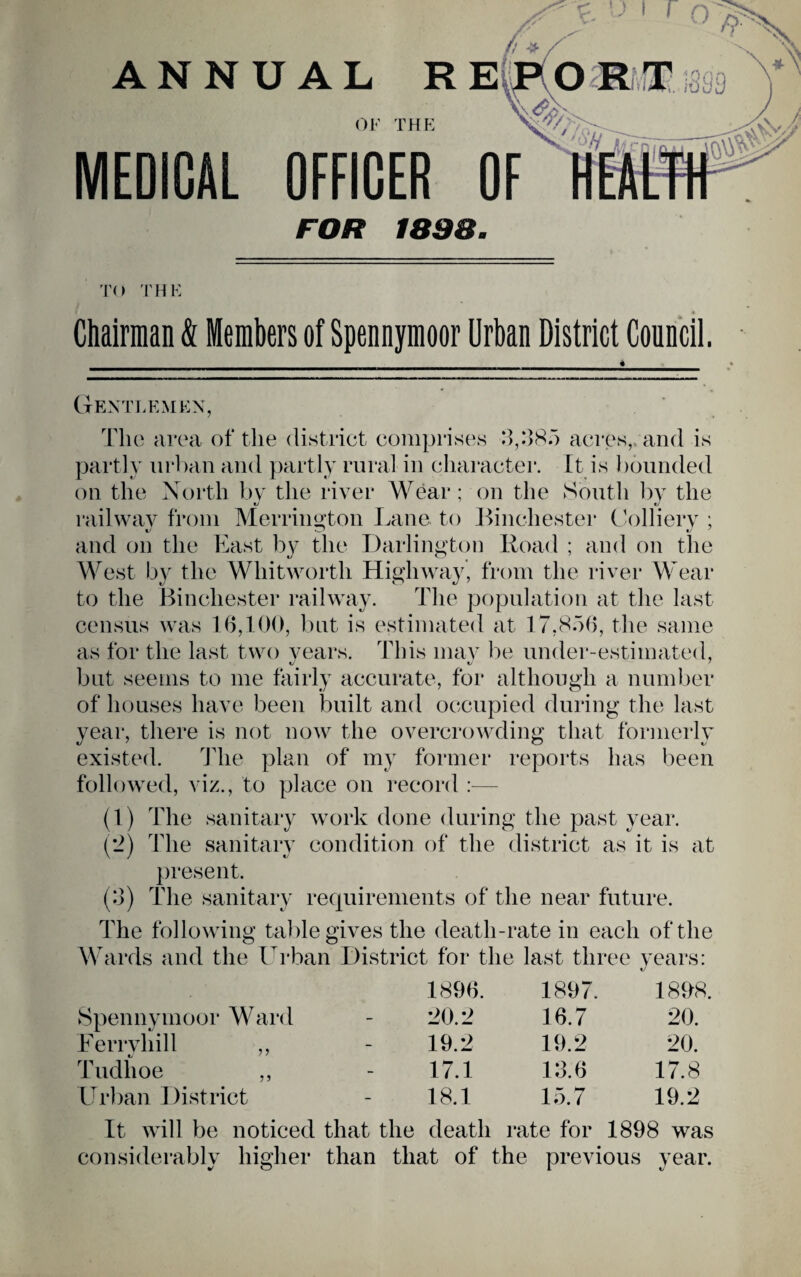 A' ANNUAL R Emomm. OF THE MEDICAL OFFICER OF FOR 1898. TO 'FHK Chairman & Members of Spennymoor Urban District Council. Gentlemen, Tlio area of the district comprises acres,, and is partly urban and partly rural in character. It is 1 Founded on the North by the river Wear; on the South by the railway from Merriimton Lane to Binchester Lollierv ; and on the East by the Darlington Road ; and on the M^est by the Whitworth Highway, from the river Wear to the Binchester railway. The population at the last census was l h,fO(), but is estimated at 17,85(), the same as for the last two vears. This may be under-estimated, but seeLiis to me fairly accurate, for although a number of houses have been built and occupied during the last year, there is not now the overcrowding that formerly existed. The plan of my former reports has been folloAved, viz., to place on record :— (1) The sanitary work done during the past year. (2) The sanitary condition of the district as it is at present. (:]) The sanitary requirements of the near future. The following table gives the death-rate in each of the Wards and the Urban District for the last three years: 1896. 1897. 1898. Spennymoor Ward '20 r> 16.7 20. Ferryhill ,, 19.2 19.2 20. Tudhoe ,, 17.1 12.6 17.8 Urban District 18.1 15.7 19.2 It will be noticed that the death rate for 1898 was considerably higher ^ O than that of the previous year.