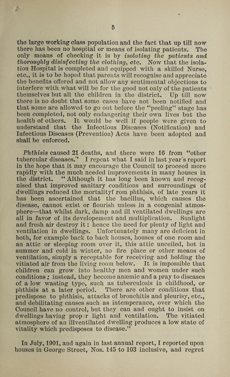the large working class population and the fact that up till now there has been no hospital or means of isolating patients. The only means of checking it is by isolating the patients and thoroughly disinfecting the clothing, etc. Now that the isola¬ tion Hospital is completed and equipped with a skilled Nurse, etc., it is to be hoped that parents will recognise and appreciate the beneflts offered and not allow any sentimental objections to interfere witli what will be for the good not only of the patients themselves but all the children in the district. Up till now there is no doubt that some cases have not been notified and that some are allowed to go out before the “peeling” stage has been completed, not only endangering their own lives but the health of others. It would be well if people were given to understand that the Infectious Diseases (Notification) and Infectious Diseases (Prevention) Acts have been adopted and shall be enforced. Phthisis caused 21 deaths, and there were 16 from “other tubercular diseases.” I repeat what I said in last year's report in the hope that it may encourage the Council to proceed more rapidly with the much needed improvements in many houses in the district. “ Although it has long been known and recog¬ nised that improved sanitary conditions and surroundings of dwellings reduced the mortalityf rom phthisis, of late years it has been ascertained that the bacillus, which causes the disease, cannot exist or fiourish unless in a congenial atmos¬ phere—that whilst dark, damp and ill ventilated dwellings are all in favor of its developement and multiplication. Sunlight and fresh air destroy it: hence the need for plenty of light and ventilation in dwellings. Unfortunately many are deficient in both, for example back to back houses, houses of one room and an attic or sleeping room over it, this attic imceiled, hot in summer and cold in winter, no fire place or other means of ventilation, simply a receptable for receiving and holding the vitiated air from the living room below. It is impossible that children can grow into healthy men and women under such conditions ; instead, they become anmmic and a pray to diseases of a low wasting type, such as tuberculosis in childhood, or phthisis at a later period. There are other conditions that predispose to phthisis, attacks of bronchitis and pleurisy, etc., and debilitating causes such as intemperance, over which the Oouncil have no control, but they can and ought to insist on dwellings having proper light and ventilation. The vitiated atmosphere of an illventilated dwelling produces a low state of vitality which predisposes to disease.” In July, 1901, and again in last annual report, I reported upon houses in George Street, Nos. 145 to 103 inclusive, and regret