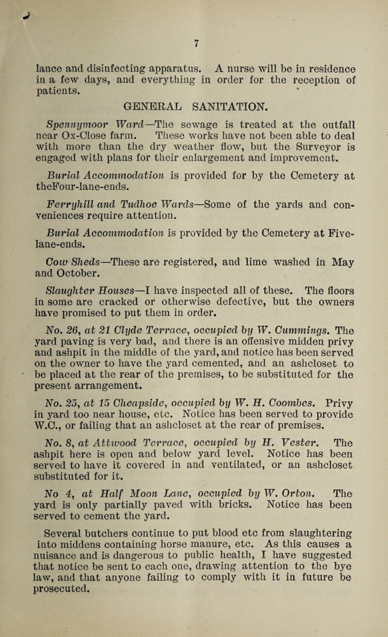 J 7 lance and disinfecting apparatus. A nurse will be in residence in a few days, and everything in order for the reception of patients. GENERAL SANITATION. Spennymoor Ward—The sewage is treated at the outfall near Ox-Close farm. These works have not been able to deal with more than the dry weather flow, but the Surveyor is engaged with plans for their enlargement and improvement. Burial Accommodation is provided for by the Cemetery at thePour-lane-ends. Ferryliill and Tudhoe Wards—Some of the yards and con¬ veniences require attention. Burial Accommodation is provided by the Cemetery at Pive- lane-ends. Coiu Sheds—These are registered, and lime washed in May and October. Slaughter Houses—I have inspected all of these. The floors in some are cracked or otherwise defective, but the owners have promised to put them in order. No, 26, at 21 Clyde Terrace, occupied hy W, Cummings, Tlie yard paving is very bad, and there is an offensive midden privy and ashpit in the middle of the yard, and notice has been served on the owner to have the yard cemented, and an ashcloset to be placed at the rear of the premises, to be substituted for the present arrangement. No, 25, at 15 Cheapside, occupied hy W, H, Coomhes, Privy in yard too near house, etc. Notice has been served to provide W.C., or failing that an ashcloset at the rear of premises. No, 8, at Attivood Terrace, occupied hy H, Vester, The ashpit here is open and below yard level. Notice has been served to have it covered in and ventilated, or an ashcloset substituted for it. No 4, at Half Moon Lane, occupied hy W, Orton, The yard is only partially paved with bricks. Notice has been served to cement the yard. Several butchers continue to put blood etc from slaughtering into middens containing horse manure, etc. As this causes a nuisance and is dangerous to public health, I have suggested that notice be sent to each one, drawing attention to the bye law, and that anyone failing to comply with it in future be prosecuted.