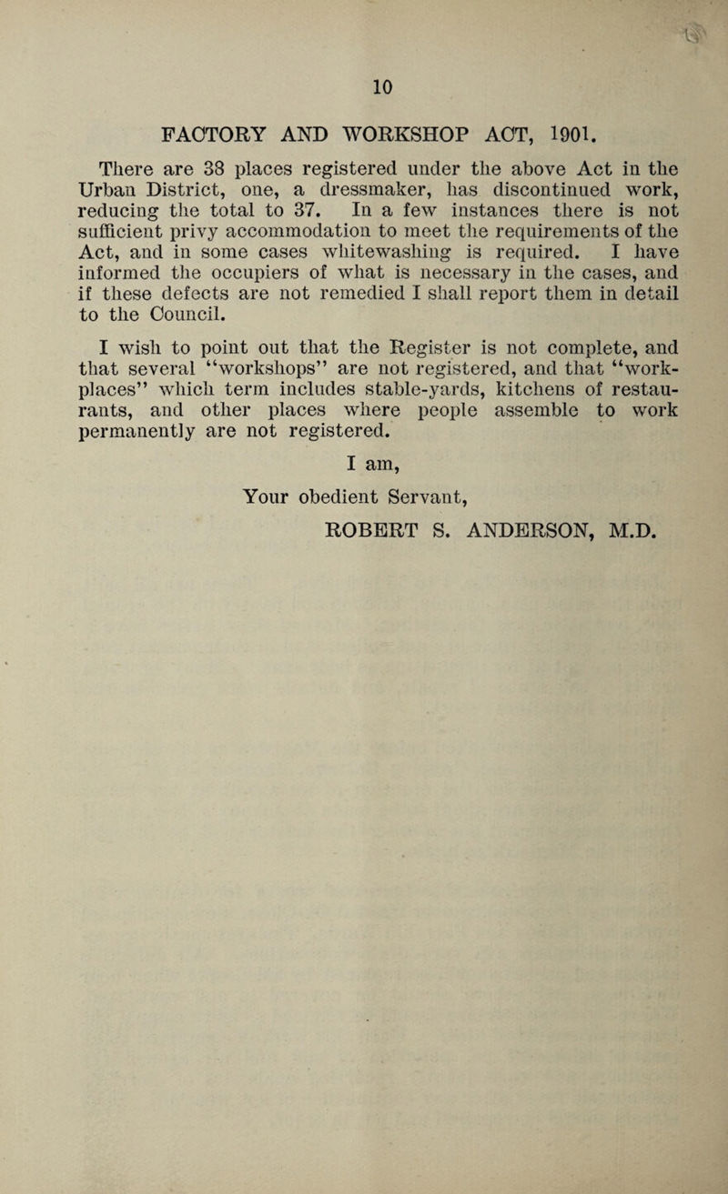 FACTORY AND WORKSHOP ACT, 1901. There are 38 places registered under the above Act in the Urban District, one, a dressmaker, has discontinued work, reducing the total to 37. In a few instances there is not sufficient privy accommodation to meet the requirements of the Act, and in some cases whitewashing is required. I have informed the occupiers of what is necessary in the cases, and if these defects are not remedied I shall report them in detail to the Council. I wish to point out that the Register is not complete, and that several “workshops” are not registered, and that “work¬ places” which term includes stable-yards, kitchens of restau¬ rants, and other places where people assemble to work permanently are not registered. I am. Your obedient Servant, ROBERT S. ANDERSON, M.D.