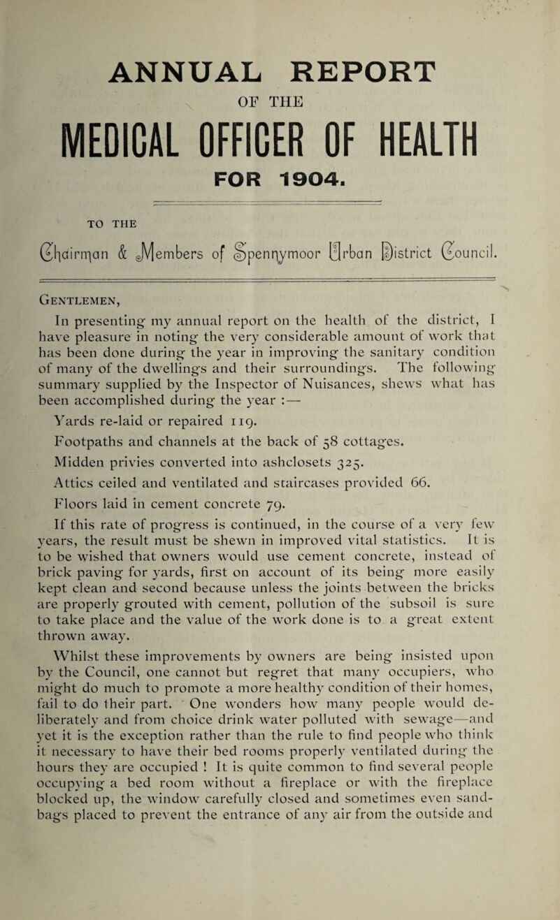 ANNUAL REPORT OF THE MEDICAL OFFICER OF HEALTH FOR 1904. TO THE ®|cfirrqan & JV[embers of penny moor 0rban District (Council. Gentlemen, In presenting my annual report on the health of the district, 1 have pleasure in noting the very considerable amount of work that has been done during the year in improving the sanitary condition of many of the dwellings and their surroundings. The following summary supplied by the Inspector of Nuisances, shews what has been accomplished during the year : — Yards re-laid or repaired 119. Footpaths and channels at the back of 58 cottag*es. Midden privies converted into ashclosets 325. Attics ceiled and ventilated and staircases provided 66. Floors laid in cement concrete 79. If this rate of progress is continued, in the course of a very few years, the result must be shewn in improved vital statistics. It is to be wished that owners would use cement concrete, instead of brick paving for yards, first on account of its being more easily kept clean and second because unless the joints between the bricks are properly grouted with cement, pollution of the subsoil is sure to take place and the value of the work done is to a great extent thrown away. Whilst these improvements by owners are being insisted upon by the Council, one cannot but regret that many occupiers, who might do much to promote a more healthy condition of their homes, fail to do Iheir part. One wonders how many people would de¬ liberately and from choice drink water polluted with sewage—and yet it is the exception rather than the rule to find people who think it necessary to have their bed rooms properly ventilated during the hours they are occupied ! It is quite common to find several people occupying a bed room without a fireplace or with the fireplace blocked up, the window carefully closed and sometimes even sand¬ bags placed to prevent the entrance of any air from the outside and