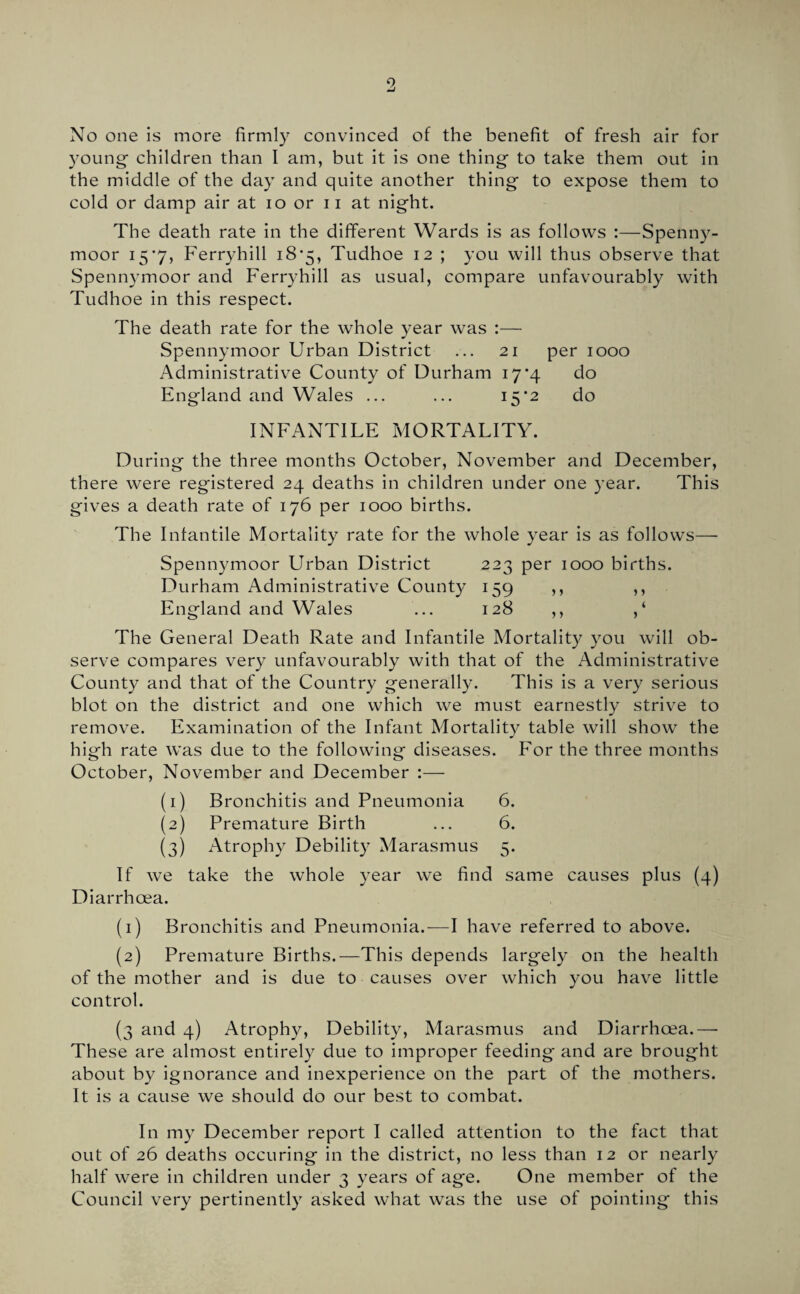 9 No one is more firmly convinced of the benefit of fresh air for young- children than I am, but it is one thing to take them out in the middle of the day and quite another thing to expose them to cold or damp air at lo or 11 at night. The death rate in the different Wards is as follows :—Spenny- moor 15*7, Ferryhill i8'5, Tudhoe 12 ; you will thus observe that Spennymoor and Ferryhill as usual, compare unfavourably with Tudhoe in this respect. The death rate for the whole year was :— Spennymoor Urban District ... 21 per 1000 Administrative County of Durham 17'4 do England and Wales ... ... 15*2 do INFANTILE MORTALITY. During the three months October, November and December, there were registered 24 deaths in children under one year. This gives a death rate of 176 per 1000 births. The Infantile Mortality rate for the whole year is as follows—■ Spennymoor Urban District 223 per 1000 births. Durham Administrative Count};^ 159 ,, ,, England and Wales ... 128 ,, ,‘ The General Death Rate and Infantile Mortality you will ob¬ serve compares very unfavourably with that of the Administrative County and that of the Country generally. This is a very serious blot on the district and one which we must earnestly strive to remove. Examination of the Infant Mortality table will show the high rate was due to the following diseases. For the three months October, November and December :— (1) Bronchitis and Pneumonia 6. (2) Premature Birth ... 6. (3) Atrophy Debility Marasmus 5. If we take the whole year we find same causes plus (4) Diarrhoea. (1) Bronchitis and Pneumonia.-—I have referred to above. (2) Premature Births.—This depends largely on the health of the mother and is due to causes over which you have little control. (3 and 4) Atrophy, Debility, Marasmus and Diarrhoea.—• These are almost entirely due to improper feeding and are brought about by ignorance and inexperience on the part of the mothers. It is a cause we should do our best to combat. In my December report I called attention to the fact that out of 26 deaths occuring in the district, no less than 12 or nearly half were in children under 3 years of age. One member of the Council very pertinently asked what was the use of pointing this