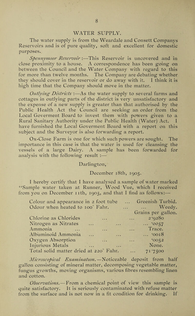 WATER SUPPLY. The water supply is from the Weardale and Consett Companys Reservoirs and is of pure quality, soft and excellent for domestic purposes., Spennynioor Reservoir :—This Reservoir is uncovered and in close proximity to a house. A correspondence has been g'oing' on between the Council and the Water Company with regard to this for more than twelve months. The Company are debating whether they should cover in the reservoir or do away with it. I think it is high time that the Company should move in the matter. Outlying Dhtricts :—As the water supply to several farms and cottages in outlying parts of the district is very unsatisfactory and the expense of a new’ supply is greater than that authorised by the Public Health Act the Council are seeking an order from the Local Goverment Board to invest them with powers given to a Rural Sanitary Authority under the Public Health (Water) Act. I have furnished the Local Goverment Board with a report on this subject and the Surveyor is also forwarding a report. Ox-Close Farm is one for which such powers are sought. The importance in this case is that the water is used for cleansing the vessels of a large Dairy. A sample has been forwarded for analysis with the following result Darlington, December i8th, 1905. I hereby certify that I have analysed a sample of water marked “Sample water taken at Runner, Wood Vue, which I receiv^ed from you on December iith, 1905, and that I find as follows:— Colour and appearance in 2 foot tube ... Greenish Turbid. Odour when heated to 100° Fahr. ... ... Weedy. Chlorine as Chlorides Nitrogen as Nitrates Ammonia Albuminoid Ammonia Oxygen Absorption Injurious Metals Total solid matter dried at 2 Grains per gallon. 2*9280 ... *0057 Trace. ... *0018 *0052 None. 0° Fahr. ... 71*7500 Microscopical Examination.—Noticeable deposit from half gallon consisting of mineral matter, decomposing vegetable matter, fungus growths, moving organisms, v’arious fibres resembling linen and cotton. Observations. — From a chemical point of view* this sample is quite satisfactory. It is seriously contaminated with refuse matter from the surface and is not now in a fit condition for drinking. If