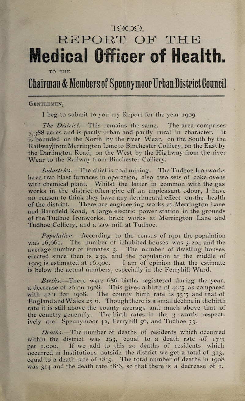 1909. RJHPORT OF THF Medical Officer of Health. TO THE Chaipinaii & Members of Spenny moor Urban District Council Gentlemen, I beg to submit to you my Report for the year 1909. The District.—^This remains the same. The area comprises 3,388 acres and is partly urban and partly rural in character. It is bounded on the North by the river Wear, on the South by the Railvvaylfrom Merrington Lane to Binchester Colliery, on the East by the Darlington Road, on the West by the Highway from the river Wear to the Railway from Binchester Colliery. Industries.—The chief is coal mining. The Tudhoe Ironworks have two blast furnaces in operation, also two sets of coke ovens with chemical plant. Whilst the latter in common with the gas works in the district often give off an unpleasant odour, I have no reason to think they have any detrimental effect on the health of the district. There are engineering works at Merrington Lane and Barnfield Road, a large electric power station in the grounds of the Tudhoe Ironworks, brick works at Merrington Lane and Tudhoe Colliery, and a saw mill at Tudhoe. Population.—According to the census of 1901 the population was 16,661. The number of inhabited houses was 3,204 and the average number of inmates 5. The number of dwelling houses erected since then is 239, and the population at the middle of 1909 is estimated at 16,900. I am of opinion that the estimate is below the actual numbers, especially in the Ferryhill Ward. Births.—-There were 686 births registered during the year, a decrease of 26 on 1908. This gives a birth of 40*5 as compared with 42'I for 1908. The county birth rate is 35*5 and that ot England and Wales 25*6. Though there is a small decline in the birth rate it is still above the county average and much above that of the country generally. The birth rates in the 3 wards respect¬ ively are—Spennymoor 42, Ferryhill 56, and Tudhoe 33. Deaths.—The number of deaths of residents which occurred within the district was 293, equal to a death rate of 17*3 per 1,000. If we add to this 20 deaths of residents which occurred in Institutions outside the district we get a total of 313, equal to a death rate of i8'5. The total number of deaths in 1908