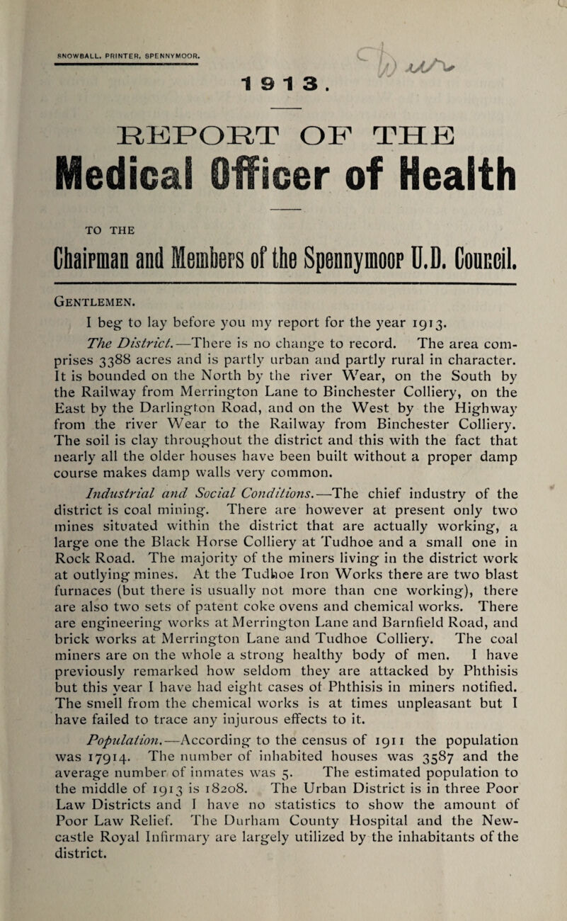 SNOWBALL. PRINTER, SPENNYMOOR. 19 13. REPORT OR TELE Medical Officer of Health TO THE ChaipmaD and Meinbers of the Sponnyinoor U.D. CouBcil. Gentlemen. I beg to lay before you my report for the year 1913. The District.—There is no change to record. The area com¬ prises 3388 acres and is partly urban and partly rural in character. It is bounded on the North by the river Wear, on the South by the Railway from Merrington Lane to Binchester Colliery, on the East by the Darlington Road, and on the West by the Highway from the river Wear to the Railway from Binchester Colliery. The soil is clay throughout the district and this with the fact that nearly all the older houses have been built without a proper damp course makes damp walls very common. Industrial and Social Conditions.—The chief industry of the district is coal mining. There are however at present only two mines situated within the district that are actually working, a large one the Black Horse Colliery at Tudhoe and a small one in Rock Road. The majority of the miners living in the district work at outlying mines. At the Tudhoe Iron Works there are two blast furnaces (but there is usually not more than one working), there are also two sets of patent coke ovens and chemical works. There are engineering works at Merrington Lane and Barnfield Road, and brick works at Merrington Lane and Tudhoe Colliery. The coal miners are on the whole a strong healthy body of men. I have previously remarked how seldom they are attacked by Phthisis but this year I have had eight cases ot Phthisis in miners notified. The smell from the chemical works is at times unpleasant but I have failed to trace any injurous effects to it. Population.—According to the census of 1911 the population was 17914. The number of inhabited houses was 3587 and the average number of inmates was 5. The estimated population to the middle of 1913 is 18208. The Urban District is in three Poor Law Districts and I have no statistics to show the amount of Poor Law Relief. The Durham County Hospital and the New¬ castle Royal Infirmary are largely utilized by the inhabitants of the district.