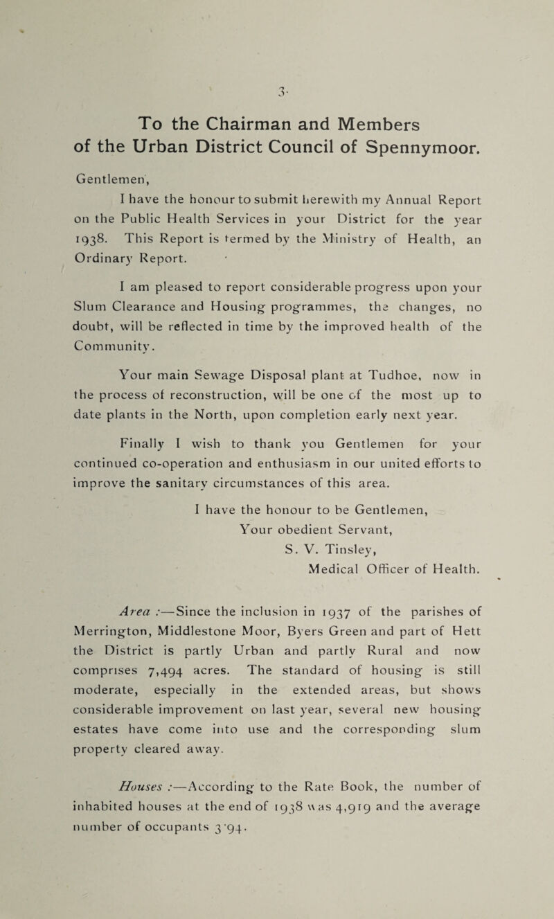 3- To the Chairman and Members of the Urban District Council of Spennymoor. Gentlemen, I have the honour to submit lierewith my Annual Report on the Public Health Services in your District for the year 1938. This Report is termed by the Ministry of Health, an Ordinary Report. I am pleased to report considerable progress upon your Slum Clearance and Housing programmes, the changes, no doubt, will be reflected in time by the improved health of the Community. Your main Sewage Disposal plant at Tudhoe, now in the process of reconstruction, will be one of the most up to date plants in the North, upon completion early next year. Finally I wish to thank you Gentlemen for your continued co-operation and enthusiasm in our united efforts to improve the sanitary circumstances of this area. I have the honour to be Gentlemen, Your obedient Servant, S. V. Tinsley, Medical Officer of Health. Area :—Since the inclusion in 1937 of the parishes of Merrington, Middlestone Moor, Byers Green and part of Hett the District is partly Urban and partly Rural and now comprises 7,494 acres. The standard of housing is still moderate, especially in the extended areas, but shows considerable improvement on last year, several new housing estates have come into use and the corresponding slum property cleared away. Houses :—According to the Rate Book, the number of inhabited houses at the end of 1938 was 4,919 and the average number of occupants 3'94.