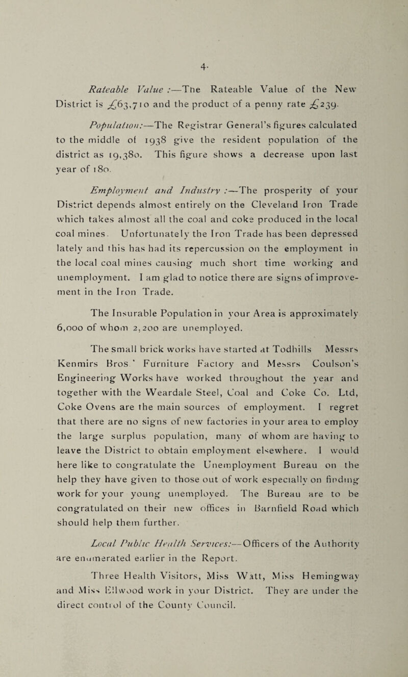 4* Rateable Value :—Tine Rateable Value of the New District is ^63,710 and the product of a penny rate ;^239. Population:—The Registrar General’s figures calculated to the middle of 1938 gfive the resident population of the district as [9,380. This fig'ure shows a decrease upon last year of 180. Employment and Industry :—The prosperity of your District depends almost entirely on the Cleveland Iron Trade which takes almost all the coal and coke produced in the local coal mines. Unfortunately the Iron Trade has been depressed lately and this has had its repercussion on the employment in the local coal mines causing' much short time working and unemployment. I am glad to notice there are signs of improve¬ ment in the Iron Trade. The Insurable Population in your Area is approximately 6,000 of whom 2,200 are unemployed. The small brick works have started at Todhills Messrs Kenmirs Bros ’ Furniture Factory and Messrs Coulson’s Engineering Works have worked throughout the year and together with the Weardale Steel, Coal and Coke Co. Ltd, Coke Ovens are the main sources of employment. I regret that there are no signs of new factories in your area to employ the large surplus population, many of whom are having to leave the District to obtain employment elsewhere. I would here like to congratulate the Unemployment Bureau on the help they have given to those out of work especially on finding work for your young unemployed. The Bureau are to be congratulated on their new offices in Barnfield Road which should help them further. Local Public Health Services:—Officers of the Authoritv are enumerated earlier in the Report. Three Health Visitors, Miss Watt, Miss Hemingway and Miss IP.lwood work in your District. They are under the direct control of the County Council.