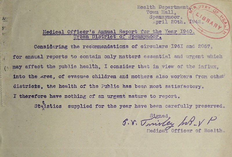 Tovm Hallj . 3peni3.3?moor >.pril SOtb., Medical Officeri^nual Report for the Year 1940^N* Uroan Dl3trict of opennyH^r* Considering the rec'ccffiiendations of oix'culare X961 and 206? ^ for annual reports to contain only matters essential and urgent whioli * may affect the puhlac health, I consider that in vievv^ of the infl-WL^ into the Area, of evacuee children and mothoTS also worlcers from othe^' districts, the he-'alth of the Public has been most satisfactoiy,, I therefore have nothing cf an urgent nature to report* t Staistics supplied for the year have been carefully preserved«. A f.v. rieciipa^ Officer of Hoalth^