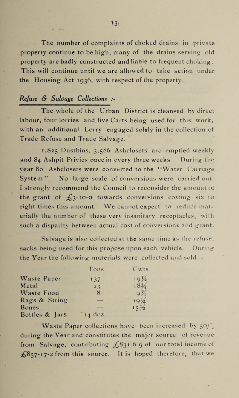 The number of complaints of choked drains in private property continue to be high, many of the drains serving old property are badly constructed and liable to frequent choking. This will continue until we are allowed to take action under the Housing Act 1936, with respect of the property. Refuse & Salvage Collections The whole of the Urban District is cleansed by direct labour, four lorries and live Carts being used for this wa>rk, with an additional Lorry engaged solely in the collection of Trade Refuse and Trade Salvage. 1,825 Dustbins, 3,586 Ashclosets are emptied weekly and 84 Ashpit Privies once in every three weeks. l')uring the year 80 Ashclosets were converted to the “Water Carriage System”. No large scale of conversions were carried out. I strongly recommend the Council to reconsider the amount ol the grant of ;^3-i0-0 towards conversions costing six to eight times this amount. We cannot expect to reduce mat¬ erially the number of these very insanitary receptacles, with such a disparity between actual cost of conversions and grant. Salvage is also collected at the same time as the retuse, sacks being used for this propose upon each vehicle. During the Year the following materials were collected and sold .- Tons (,'wts Waste Paper 137 '9'A Metal 23 18^ Waste Food 8 9K Rags & String — Bones Bottles & Jars 14 doz. 'sA Waste Paper collections have been increased by 50/°^ during the Year and constitutes the major source ot revenue from Salvage, contributing ^831-6-90! our total income ot ;^857-17-2 from this source. It is hoped therefore, that we