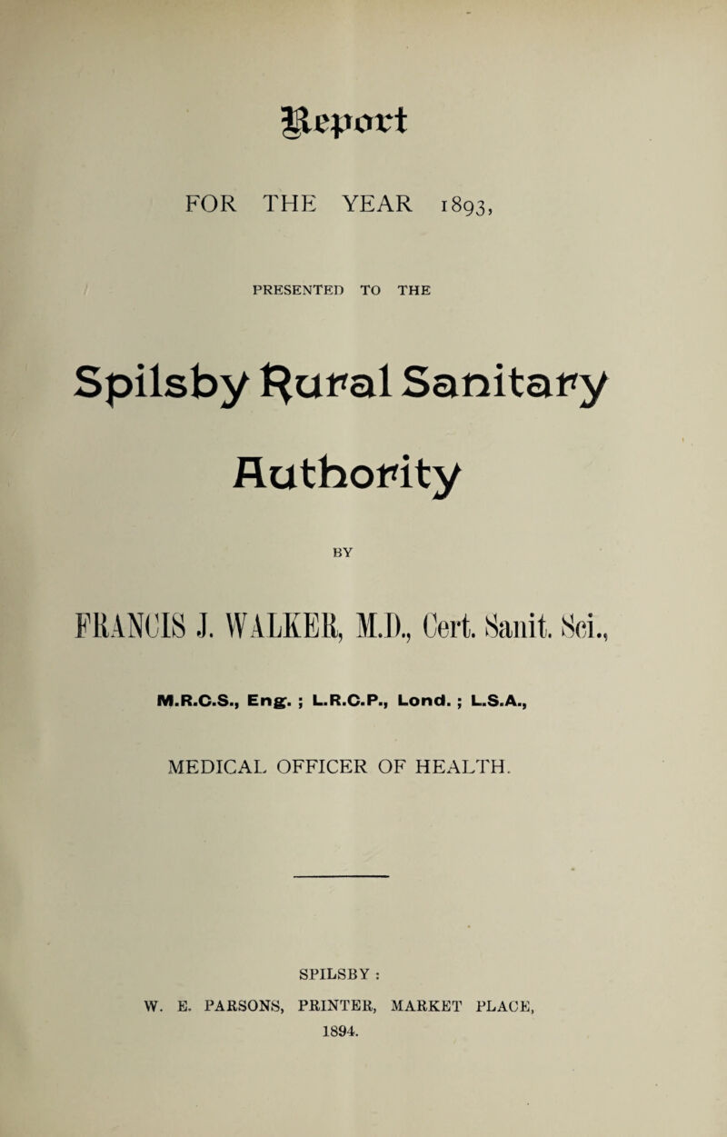 PRESENTED TO THE Spilsby t^aral Sanitary Authority BY M.R.C.S., Eng^. ; L.R.C.P., Lond. ; L.S.A., MEDICAL OFFICER OF HEALTH. SPILSBY : W. E. PARSONS, PRINTER, MARKET PLACE, 1894.