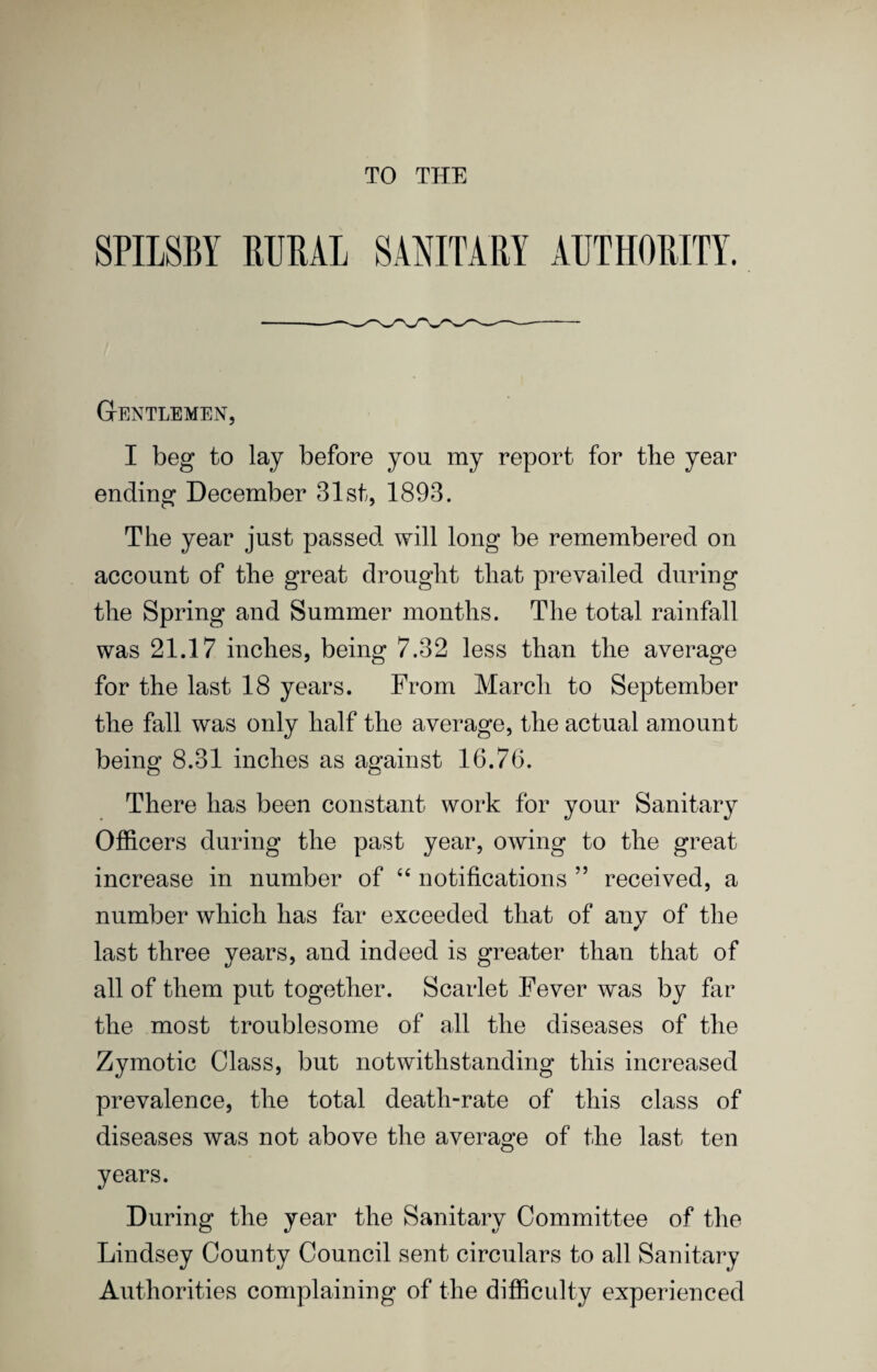 TO THE SPILSBY RURAL SANITARY AUTHORITY. Gentlemen, I beg to lay before you my report for tlie year ending December 31st, 1893. The year just passed will long be remembered on account of the great drought that prevailed during the Spring and Summer months. The total rainfall was 21.17 inches, being 7.32 less than the average for the last 18 years. From March to September the fall was only half the average, the actual amount being 8.31 inches as against 16.76. There has been constant work for your Sanitary Officers during the past year, owing to the great increase in number of ‘‘ notifications ” received, a number which has far exceeded that of any of the last three years, and indeed is greater than that of all of them put together. Scarlet Fever was by far the most troublesome of all the diseases of the Zymotic Class, but notwithstanding this increased prevalence, the total death-rate of this class of diseases was not above the average of the last ten years. During the year the Sanitary Committee of the Lindsey County Council sent circulars to all Sanitary Authorities complaining of the difficulty experienced