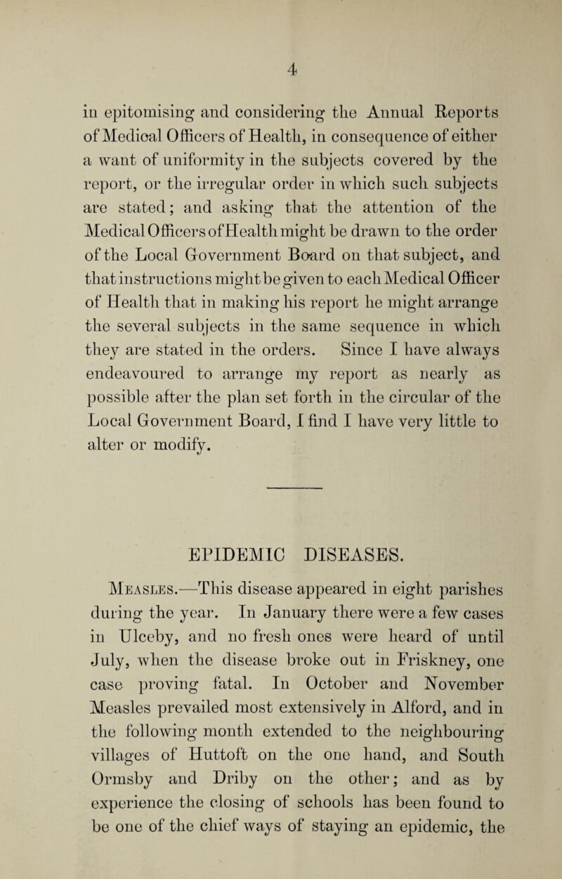 ill epitomising and considering the Annual Reports of Medical Officers of Health, in consequence of either a want of uniformity in the subjects covered by the report, or the irregular order in which such subjects are stated; and asking that the attention of the Medical Officers of Health might be drawn to the order of the Local Grovernment Board on that subject, and that instructions might be given to each Medical Officer of Health that in making his report he might arrange the several subjects in the same sequence in which they are stated in the orders. Since I have always endeavoured to arrange my report as nearly as possible after the plan set forth in the circular of the Local Government Board, I find I have very little to alter or modify. EPIDEMIC DISEASES. Mex\sles.—This disease appeared in eight parishes during the year. In January there were a few cases in Ulceby, and no fresh ones were heard of until July, when the disease broke out in Eriskney, one case proving fatal. In October and November Measles prevailed most extensively in Alford, and in the following month extended to the neighbouring villages of Huttoft on the one hand, and South Ormsby and Driby on the other; and as by experience the closing of schools has been found to be one of the chief ways of staying an epidemic, the