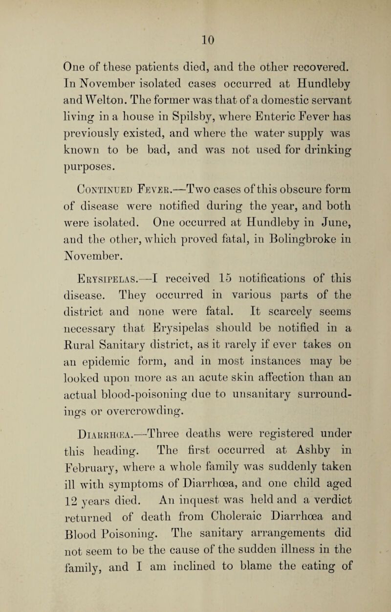 One of these patients died, and the other recovered. In November isolated cases occurred at Hundleby and Welton. The former was that of a domestic servant living in a house in Spilsby, where Enteric Fever has previously existed, and where the water supply was known to be bad, and was not used for drinking purposes. Continued Fever.—Two cases of this obscure form of disease were notified during the year, and both were isolated. One occurred at Hundleby in June, and the other, which proved fatal, in Bolingbroke in November. Erysipelas.—I received 15 notifications of this disease. They occurred in various parts of the district and none were fatal. It scarcely seems necessary that Erysipelas should be notified in a Rural Sanitary district, as it rarely if ever takes on an epidemic form, and in most instances may be looked upon more as an acute skin affection than an actual blood-poisoning due to unsanitary surround¬ ings or overcrowding. Diarrhcea.—Three deaths were registered under this heading. The first occurred at Ashby in February, where a whole family was suddenly taken ill with symptoms of Diarrhoea, and one child aged 12 years died. An inquest was held and a verdict returned of death from Choleraic Diarrhoea and Blood Poisoning. The sanitary arrangements did not seem to be the cause of the sudden illness in the family, and I am inclined to blame the eating of