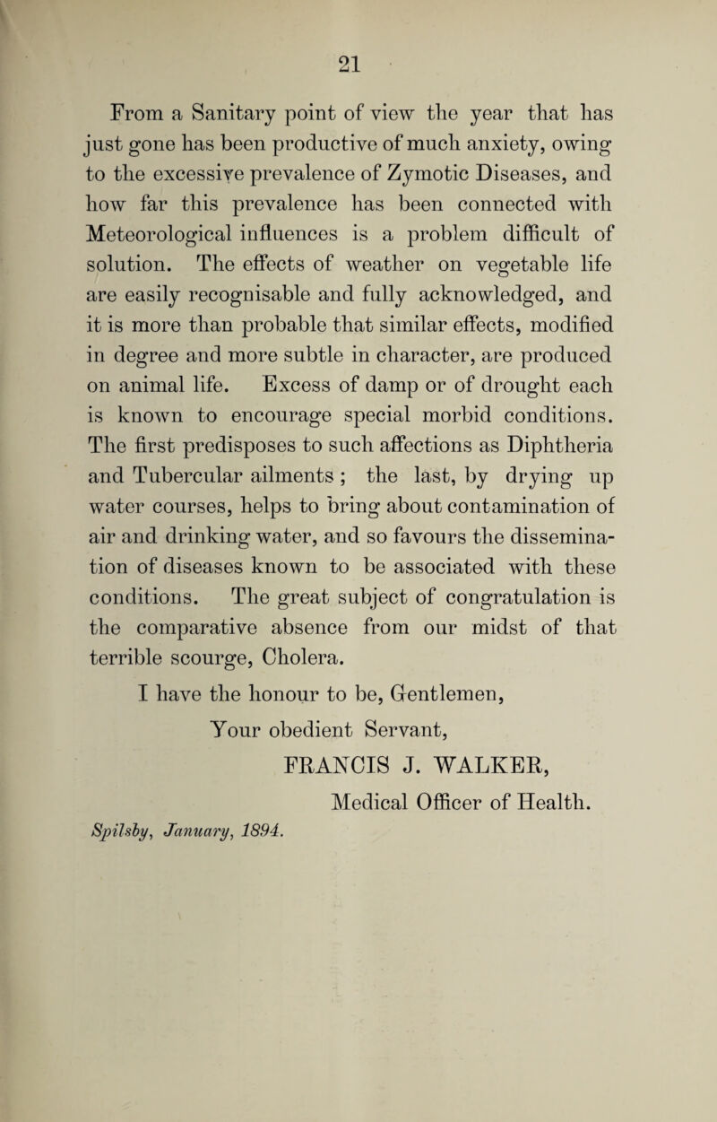 From a Sanitary point of view the year that has just gone has been productive of much anxiety, owing to the excessive prevalence of Zymotic Diseases, and how far this prevalence has been connected with Meteorological influences is a problem difficult of solution. The effects of weather on vegetable life are easily recognisable and fully acknowledged, and it is more than probable that similar effects, modified in degree and more subtle in character, are produced on animal life. Excess of damp or of drought each is known to encourage special morbid conditions. The first predisposes to such affections as Diphtheria and Tubercular ailments ; the last, by drying up water courses, helps to bring about contamination of air and drinking water, and so favours the dissemina¬ tion of diseases known to be associated with these conditions. The great subject of congratulation is the comparative absence from our midst of that terrible scourge. Cholera. I have the honour to be. Gentlemen, Your obedient Servant, FRANCIS J. WALKER, Medical Officer of Health. Spilshy, January, 1894.