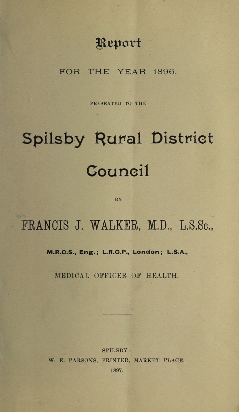 IL'iuut FOR THE YEAR 1896, PRESENTED TO THE Spilsby Hut*al District Couneil BY FRANCIS J. WALKER, M.D., L.S.Sc., M.R.C.S., Eng.; L.R.C.P., London; L.S.A., MEDICAL OFFICER OF HEALTH. SPILSBY : W. E. PARSONS, PRINTER, MARKET PLACE. 1897.