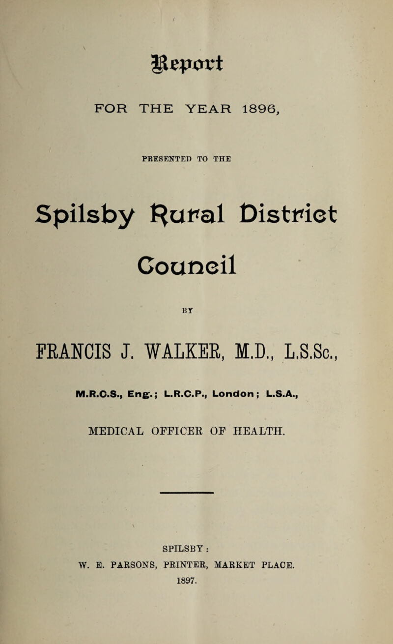 / Import FOR THE YEAR 1896, PRESENTED TO THE Spilsby f^ural District Council FRANCIS J. WALKER, M.D., L.S.Sc • j M.R.C.S., Eng.; L.R.C.P., London; L.S.A., MEDICAL OFFICER OF HEALTH. \ SPILSBY : W. E. PARSONS, PRINTER, MARKET PLACE. 1897.