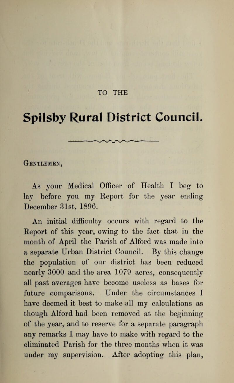 TO THE Spilsby Rural District Council. Gentlemen, As your Medical Officer of Health I beg to lay before you my Report for the year ending December 31st, 1896. An initial difficulty occurs with regard to the Report of this year, owing to the fact that in the month of April the Parish of Alford was made into a separate Urban District Council. By this change the population of our district has been reduced nearly 3000 and the area 1079 acres, consequently all past averages have become useless as bases for future comparisons. Under the circumstances I have deemed it best to make all my calculations as though Alford had been removed at the beginning of the year, and to reserve for a separate paragraph any remarks I may have to make with regard to the eliminated Parish for the three months when it was under my supervision. After adopting this plan,