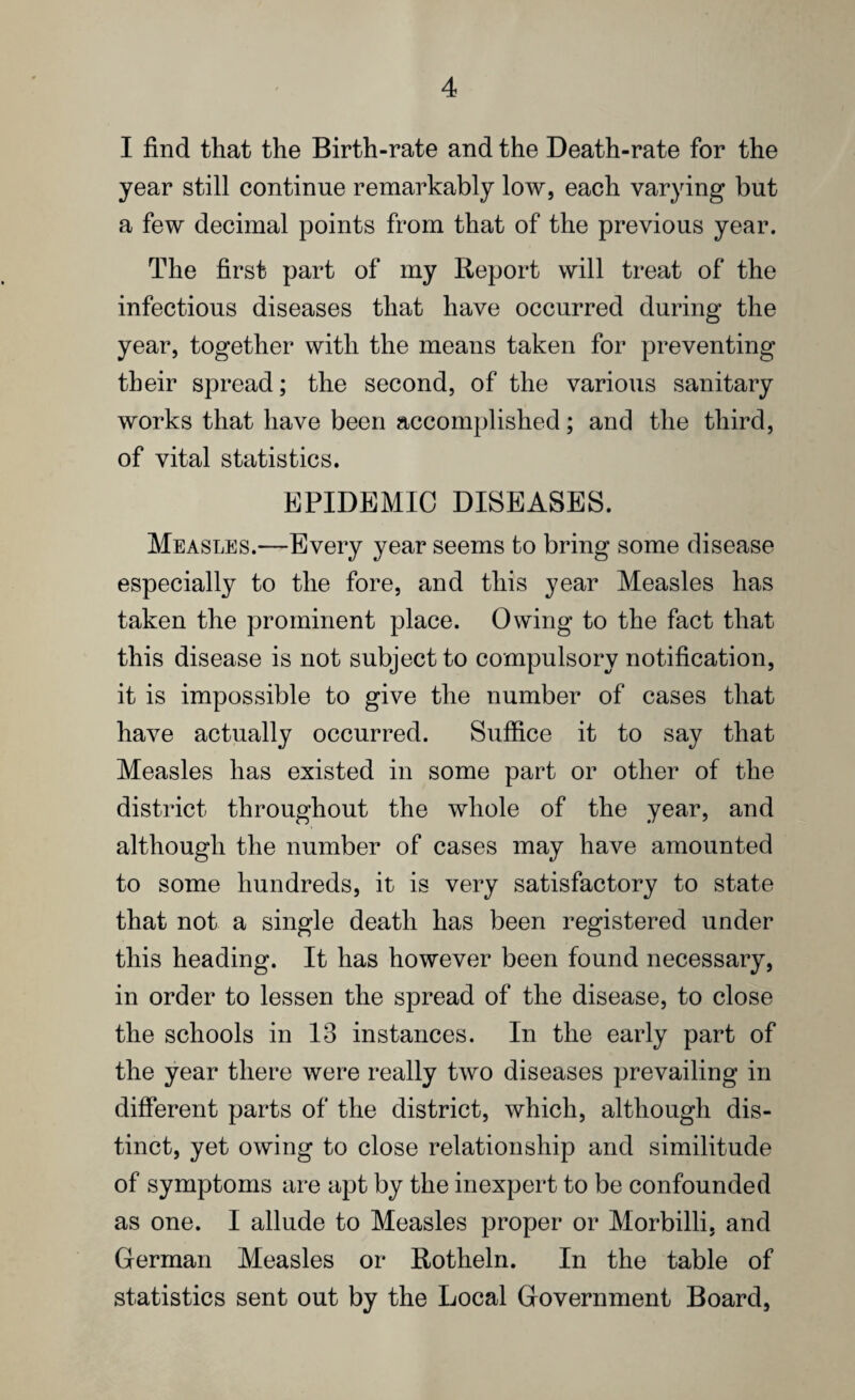 I find that the Birth-rate and the Death-rate for the year still continue remarkably low, each varying but a few decimal points from that of the previous year. The first part of my Report will treat of the infectious diseases that have occurred during the year, together with the means taken for preventing their spread; the second, of the various sanitary works that have been accomplished; and the third, of vital statistics. EPIDEMIC DISEASES. Measles.—Every year seems to bring some disease especially to the fore, and this year Measles has taken the prominent place. Owing to the fact that this disease is not subject to compulsory notification, it is impossible to give the number of cases that have actually occurred. Suffice it to say that Measles has existed in some part or other of the district throughout the whole of the year, and although the number of cases may have amounted to some hundreds, it is very satisfactory to state that not a single death has been registered under this heading. It has however been found necessary, in order to lessen the spread of the disease, to close the schools in 13 instances. In the early part of the year there were really two diseases prevailing in different parts of the district, which, although dis¬ tinct, yet owing to close relationship and similitude of symptoms are apt by the inexpert to be confounded as one. I allude to Measles proper or Morbilli, and German Measles or Rotheln. In the table of statistics sent out by the Local Government Board,