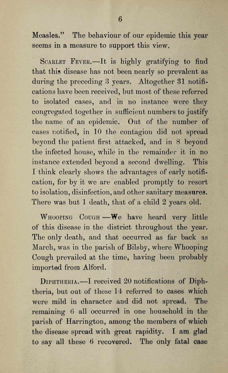 Measles.” The behaviour of our epidemic this year seems in a measure to support this view. Scarlet Fever.—It is highly gratifying to find that this disease has not been nearly so prevalent as during the preceding 3 years. Altogether 31 notifi¬ cations have been received, but most of these referred to isolated cases, and in no instance were they congregated together in sufficient numbers to justify the name of an epidemic. Out of the number of cases notified, in 10 the contagion did not spread beyond the patient first attacked, and in 8 beyond the infected house, while in the remainder it in no instance extended beyond a second dwelling. This I think clearly shows the advantages of early notifi¬ cation, for by it we are enabled promptly to resort to isolation, disinfection, and other sanitary measures. There was but 1 death, that of a child 2 years old. Whooping Cough —We have heard very little of this disease in the district throughout the year. The only death, and that occurred as far back as March, was in the parish of Bilsby, where Whooping Cough prevailed at the time, having been probably imported from Alford. Diphtheria.—I received 20 notifications of Diph¬ theria, but out of these 14 referred to cases which were mild in character and did not spread. The remaining 6 all occurred in one household in the parish of Harrington, among the members of which the disease spread with great rapidity. I am glad to say all these 6 recovered. The only fatal case