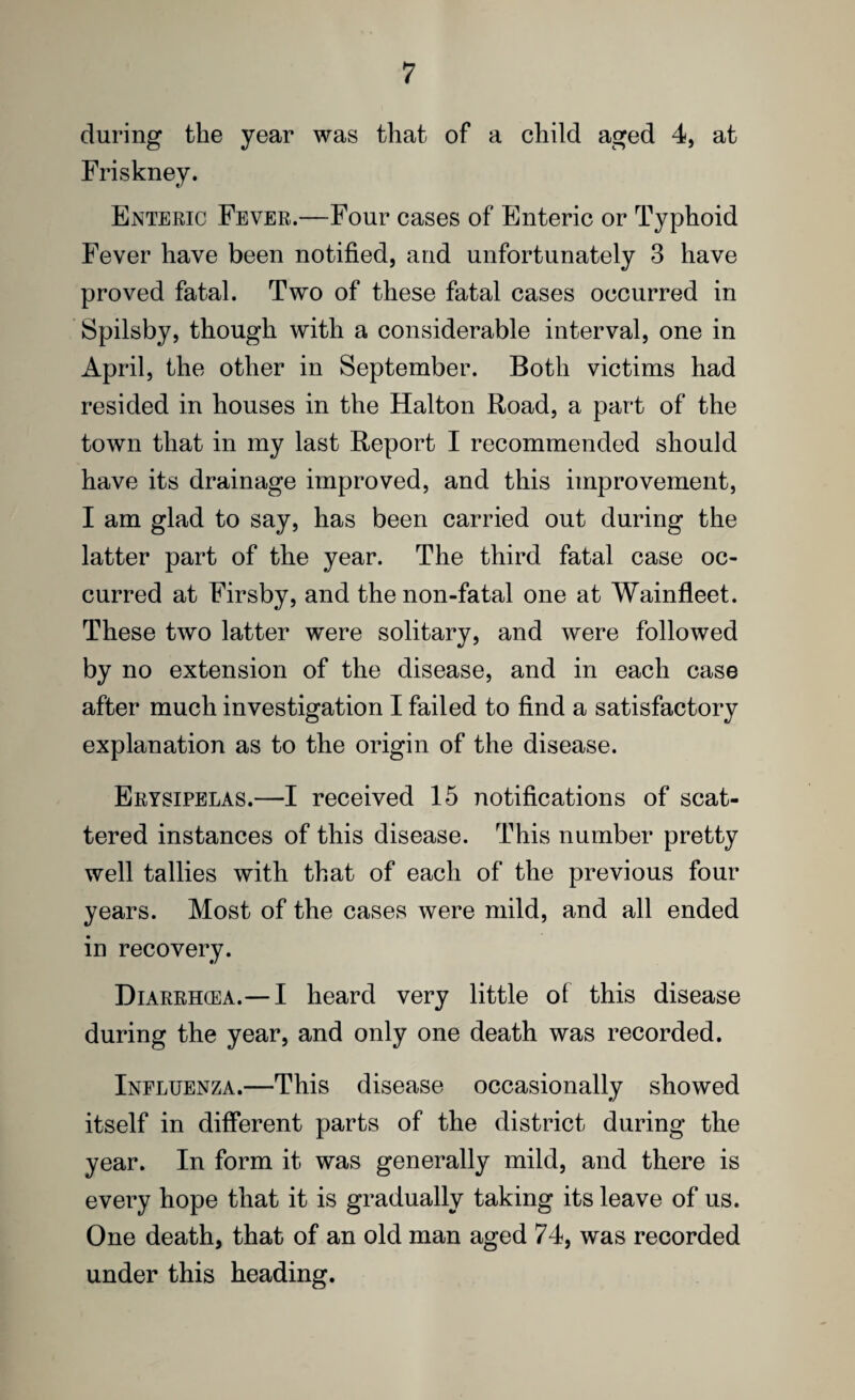during the year was that of a child aged 4, at Friskney. Enteric Fever.—Four cases of Enteric or Typhoid Fever have been notified, and unfortunately 3 have proved fatal. Two of these fatal cases occurred in Spilsby, though with a considerable interval, one in April, the other in September. Both victims had resided in houses in the Halton Road, a part of the town that in my last Report I recommended should have its drainage improved, and this improvement, I am glad to say, has been carried out during the latter part of the year. The third fatal case oc¬ curred at Firsby, and thenon-fatal one at Wainfleet. These two latter were solitary, and were followed by no extension of the disease, and in each case after much investigation I failed to find a satisfactory explanation as to the origin of the disease. Erysipelas.—I received 15 notifications of scat¬ tered instances of this disease. This number pretty well tallies with that of each of the previous four years. Most of the cases were mild, and all ended in recovery. Diarrhcea.— I heard very little of this disease during the year, and only one death was recorded. Influenza.—This disease occasionally showed itself in different parts of the district during the year. In form it was generally mild, and there is every hope that it is gradually taking its leave of us. One death, that of an old man aged 74, was recorded under this heading.