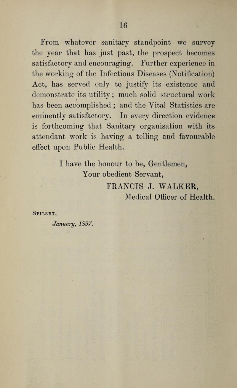 From whatever sanitary standpoint we survey the year that has just past, the prospect becomes satisfactory and encouraging. Further experience in the working of the Infectious Diseases (Notification) Act, has served only to justify its existence and demonstrate its utility; much solid structural work has been accomplished ; and the Vital Statistics are eminently satisfactory. In every direction evidence is forthcoming that Sanitary organisation with its attendant work is having a telling and favourable effect upon Public Health. I have the honour to be, Gentlemen, Your obedient Servant, FRANCIS J. WALKER, Medical Officer of Health. Spilsby, January, 1897. I