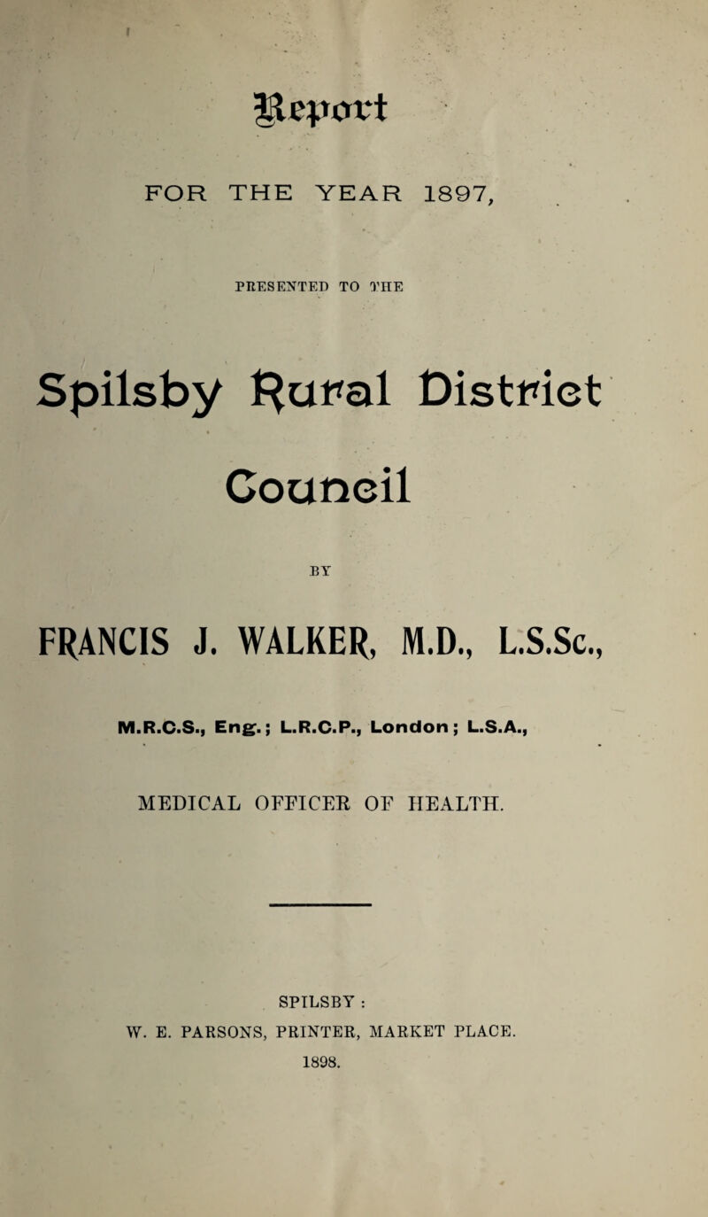 FOR THE YEAR 1897, PRESENTED TO THE Spilsby Distmct Council ET FRANCIS J. WALKER, M.D., LS.Sc., M.R.C.S., Eng^.; L.R.C.P., London; L.S.A., MEDICAL OFFICER OF HEALTH. SPILSBY : W. E. PARSONS, PRINTER, MARKET PLACE. 1898.