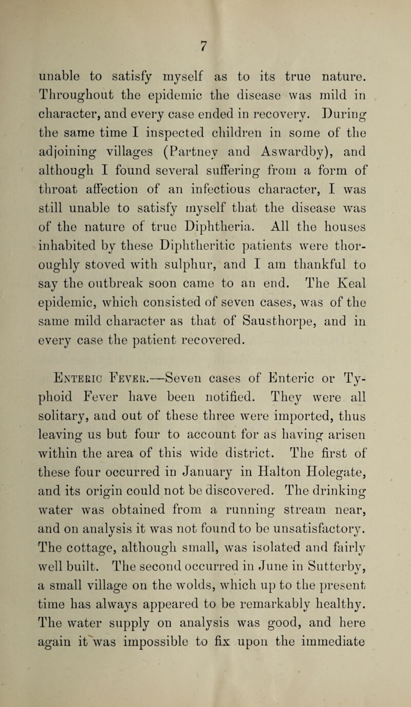 unable to satisfy myself as to its true nature. Throughout the epidemic the disease was mild in character, and every case ended in recovery. During the same time I inspected children in some of the adjoining villages (Partney and Asvvardby), and altliougli I found several suffering from a form of throat affection of an infectious character, I was still unable to satisfy myself that the disease was of the nature of true Diphtheria. All the houses inhabited by these Diphtheritic patients were thor¬ oughly stoved with sulphur, and I am thankful to say the outbreak soon came to an end. The Keal epidemic, which consisted of seven cases, was of the same mild character as that of Sausthorpe, and in every case the patient recovered. Enteric Fever.—Seven cases of Enteric or Ty¬ phoid Fever have been notified. They were all solitary, and out of these three were imported, thus leaving us but four to account for as having arisen within the area of this wide district. The first of these four occurred in January in Halton Holegate, and its origin could not be discovered. The drinking water was obtained from a running stream near, and on analysis it was not found to be unsatisfactory. The cottage, although small, was isolated and fairly well built. The second occurred in June in Sutterbv, a small village on the wolds, which up to the present time has always appeared to be remarkably healthy. The water supply on analysis was good, and here again it was impossible to fix upon the immediate