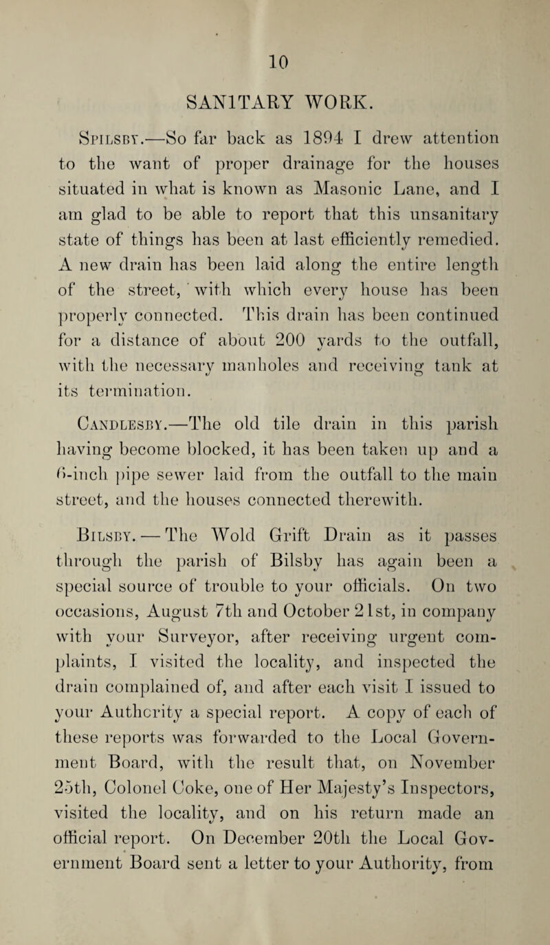 SANITARY WORK. Spilsby.—So far back as 1894 I drew attention to the want of proper drainage for the houses situated in what is known as Masonic Lane, and I am glad to be able to report that this unsanitary state of things has been at last efficiently remedied. A new drain has been laid along the entire length of the street, ' with which every house has been properly connected. This drain has been continued for a distance of about 200 yards to the outfall, with the necessary manholes and receiving tank at its termination. Candlesbv.—The old tile drain in this parish having become blocked, it has been taken up and a Chinch j)ipe sewer laid from the outfall to the main street, and the houses connected therewith. Eli ;SBY. — The Wold Grift Drain as it passes tlirough the parish of Bilsby has again been a special source of trouble to your officials. On two occasions, August 7th and October 21st, in company with your Surveyor, after receiving urgent com- jjlaints, I visited the locality, and inspected the drain complained of, and after each visit I issued to your Authority a special report. A copy of each of these reports was forwarded to the Local Govern¬ ment Board, with the result that, on November 2bth, Colonel Coke, one of Her Majesty’s Inspectors, visited the locality, and on his return made an official report. On December 20th the Local Gov- 4 eriiment Board sent a letter to your Authority, from