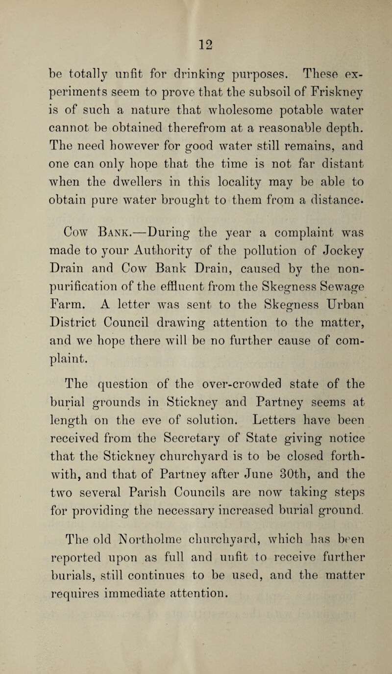 be totally unfit for drinking purposes. These ex¬ periments seem to prove that the subsoil of Friskney is of such a nature that wholesome potable water cannot be obtained therefrom at a reasonable depth. The need however for good water still remains, and one can only hope that the time is not far distant when the dwellers in this locality may be able to obtain pure water brought to them from a distance. Cow Bank.—During the year a complaint was made to your Authority of the pollution of Jockey Drain and Cow Bank Drain, caused by the non- purification of the effluent from the Skegness Sewage Farm. A letter was sent to the Skegness Urban District Council drawing attention to the matter, and we hope there will be no further cause of com¬ plaint. The question of the over-crowded state of the burial grounds in Stickney and Partney seems at length on the eve of solution. Letters have been received from the Secretary of State giving notice that the Stickney churchyard is to be closed forth¬ with, and that of Partney after June 30th, and the two several Parish Councils are now taking steps for providing the necessary increased burial ground. The old hJortholrne churchyard, which has be^en reported upon as full and unfit to receive further burials, still continues to be used, and the matter requires immediate attention.