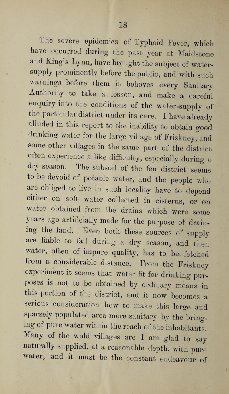 The severe epidemics of Typhoid Fever, which have occurred during the past year at Maidstone and King s Lynn, have brought the subject of water- supply prominently befoi-e the public, and with such warnings before them it behoves every Sanitary Authority to take a lesson, and make a careful enquiry into the conditions of the water-supply of the particular district under its care. I have already alluded in this report to the inability to obtain good drinking water for the large village of Friskney, and some other villages in the same part of the district often experience a like difficulty, especially during a dry season. The subsoil of the fen district seems to be devoid of potable water, and the people who are obliged to live in such locality have to depend either on soft water collected in cisterns, or on water obtained from the drains which were some years ago artificially made for the purpose of drain¬ ing the land. Even both these sources of supply are liable to fail during a dry season, and then water, often of impure quality, has to be^ fetched from a considerable distance. From the Friskney experiment it seems that water fit for drinking pur¬ poses is not to be obtained by ordinary means in this portion of the district, and it now becomes a serious consideration how to make this largo and sparsely populated area more sanitary by the bring¬ ing of pure water within the reach of the inhabitant^. Many of the wold villages are I am glad to say naturally supplied, at a reasonable depth, with pure water, and it must be the constant endeavour of
