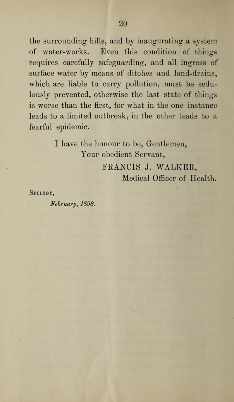 the surrounding hills, and by inaugurating a system of water-works. Even this condition of things requires carefully safeguarding, and all ingress of surface water by means of ditches and land-drains, which are liable to carry pollution, must be sedu¬ lously prevented, otherwise the last state of things is worse than the first, for what in the one instance leads to a limited outbreak, in the other leads to a fearful epidemic. I have the honour to be, Gentlemen, Your obedient Servant, FRANCIS J. WALKER, Medical Officer of Health. Spilsbt, February, 1898.