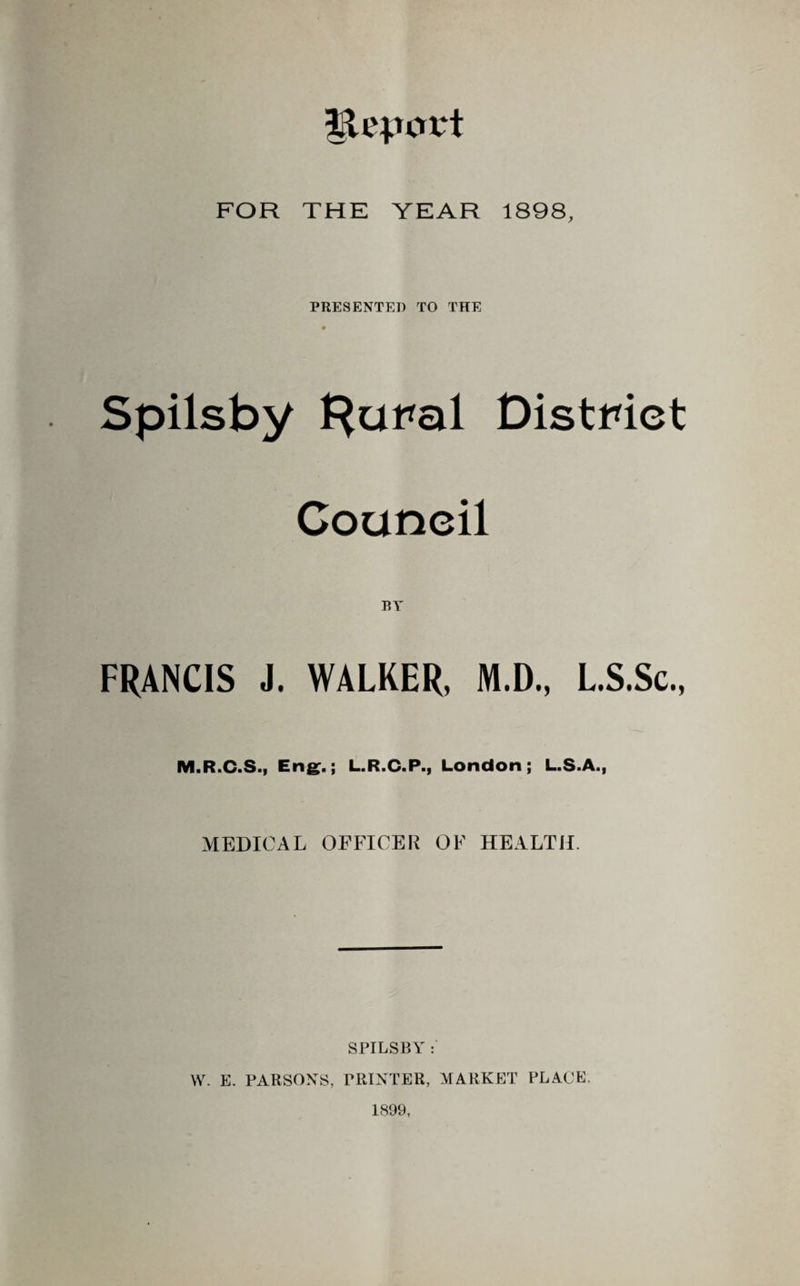 FOR THE YEAR 1898, PRESENTED TO THE * Spilsby Hui*al District Council RY FRANCIS J. WALKER, M.D., L.S.Sc., M.R.C.S., Eng:.; L.R.C.P., London; L.S.A., MEDICAL OFFICER OF HEALTH. SPILSBY : W. E. PARSONS, PRINTER, MARKET PLACE. 1899,