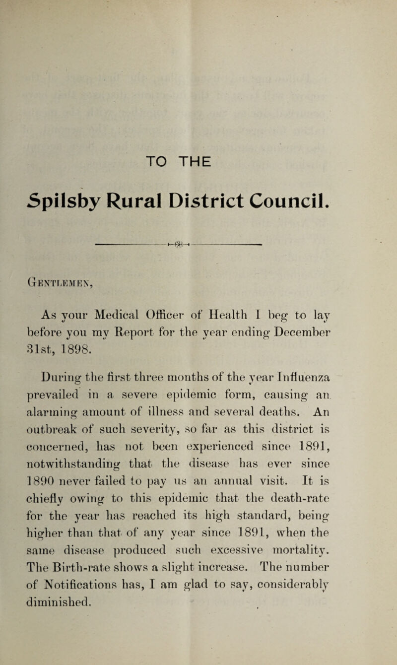 TO THE Spilsby Rural District Council. <——-1——•-—— — Gentlemen, As your Medical Officer of Health I beg to lay before you my Report for the year ending December 31st, 1898. During the first three months of the year Influenza prevailed in a severe epidemic form, causing an alarming amount of illness and several deaths. An outbreak of such severity, so far as this district is concerned, has not been experienced since 1891, notwithstanding that the disease has ever since 1890 never failed to pay us an annual visit. It is chiefly owing to this epidemic that the death-rate for the year has reached its high standard, being higher than that of any year since 1891, when the same disease produced such excessive mortality. The Birth-rate shows a slight increase. The number of Notifications has, I am glad to say, considerably diminished.