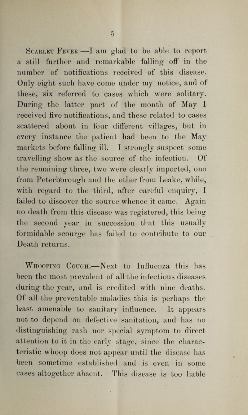 Scarlet Fever.—I am glad to bo able to report a still further and remarkable falling off in the number of notifications received of this disease. Only eight such have come under my notice, and of these, six referred to cases which were solitary. During the latter part of the month of May I received five notifications, and these related to cases scattered about in four different villages, but in every instance the patient had been to the May markets before falling ill. I strongly suspect some travelling show as the source of the infection. Of the remaining three, two were clearly imported, one from Peterborough and the other from Leake, while, with regard to the third, after careful enquiry, I failed to discover the source whence it came. Again no death from this disease was registered, this being the second year in succession that this usually formidable scourge has failed to contribute to our Death returns. Whooping Cough.—Next to Influenza this has been the most prevalent of all the infectious diseases during the year, and is credited with nine deaths. Of all the preventable maladies this is perhaps the least amenable to sanitary influence. It appears not to depend on defective sanitation, and has no distinguishing rash nor special symptom to direct attention to it in the ea'rlv stage, since the charac- teristic whoop does not appear until the disease has been sometime established and is even in some cases altogether absent. This disease is too liable