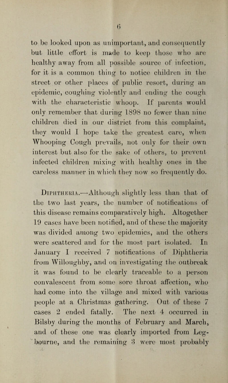 to be looked upon as unimportant, and consequently but little effort is made to keep those who are healthy away from all possible source of infection, for it is a common thins; to notice children in the street or other places of public resort, during an epidemic, coughing violently and ending the cough with the characteristic whoop. If parents would only remember that during 1898 no fewer than nine children died in our district from this complaint, they would I hope take the greatest care, when Whooping Cough prevails, not only for their own interest but also for the sake of others, to prevent infected children mixing with healthy ones in the careless manner in which they now so frequently do. Diphtheria.—Although slightly less than that of the two last years, the number of notifications of this disease remains comparatively high. Altogether 19 cases have been notified, and of these the majority was divided among two epidemics, and the others were scattered and for the most part isolated. In January I received 7 notifications of Diphtheria from Willoughby, and on investigating the outbreak it was found to be clearly traceable to a person convalescent from some sore throat affection, who had come into the village and mixed with various people at a Christmas gathering. Out of these 7 cases 2 ended fatally. The next 4 occurred in Bilsby during the months of February and March, and of these one was clearly imported from Leg- bourne, and the remaining 8 were most probably