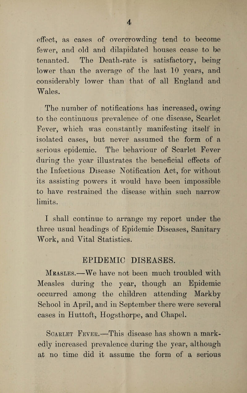 effect, as cases of - overcrowding tend to become fewer, and old and dilapidated houses cease to be tenanted. The Death-rate is satisfactory, being lower than the average of the last 10 years, and considerably lower than that of all England and Wales. The number of notifications has increased, owing to the continuous prevalence of one disease. Scarlet Fever, which was constantly manifesting itself in isolated cases, but never assumed the form of a serious epidemic. The behaviour of Scarlet Fever during the year illustrates the beneficial effects of the Infectious Disease Notification Act, for without its assisting powers it would have been impossible to have restrained the disease within such narrow limits. I shall continue to arrange my report under the three usual headings of Epidemic Diseases, Sanitary Work, and Vital Statistics. EPIDEMIC DISEASES. Measles.—We have not been much troubled with Measles during the year, though an Epidemic occurred among the children attending Markby School in April, and in September there were several cases in Huttoft, Hogsthorpe, and Chapel. ScABLET Fever.—This disease has shown a mark¬ edly increased prevalence during the year, although at no time did it assume the form of a serious