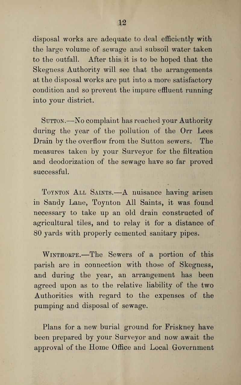 disposal works are adequate to deal efficiently with the large volume of sewage and subsoil water taken to the outfall. After this it is to be hoped that the Skegness Authority will see that the arrangements at the disposal works are put into a more satisfactory condition and so prevent the impure effluent running into your district. Sutton.—No complaint has reached your Authority during the year of the pollution of the Orr Lees Drain by the overflow from the Sutton sewers. The measures taken by your Surveyor for the filtration and deodorization of the sewage have so far proved successful. Toynton All Saints.—A nuisance having arisen in Sandy Lane, Toynton All Saints, it was found necessary to take up an old drain constructed of agricultural tiles, and to relay it for a distance of 80 yards with properly cemented sanitary pipes. WiNTHOKPE.—The Sewers of a portion of this parish are in connection with those of Skegness, and during the year, an arrangement has been agreed upon as to the relative liability of the two Authorities with regard to the expenses of the pumping and disposal of sewage. Plans for a new burial ground for Friskney have been prepared by your Surveyor and now await the approval of the Home Office and Local Government