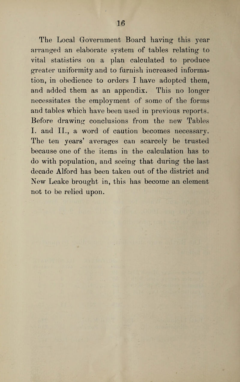 The Local Government Board having this year arranged an elaborate system of tables relating to vital statistics on a plan calculated to produce greater uniformity and to furnish increased informa¬ tion, in obedience to orders I have adopted them, and added them as an appendix. This no longer necessitates the employment of some of the forms and tables which have been used in previous reports. Before drawing conclusions from the new Tables I. and II., a word of caution becomes necessary. The ten years’ averages can scarcely be trusted because one of the items in the calculation has to do with population, and seeing that during the last decade Alford has been taken out of the district and New Leake brought in, this has become an element not to be relied upon.