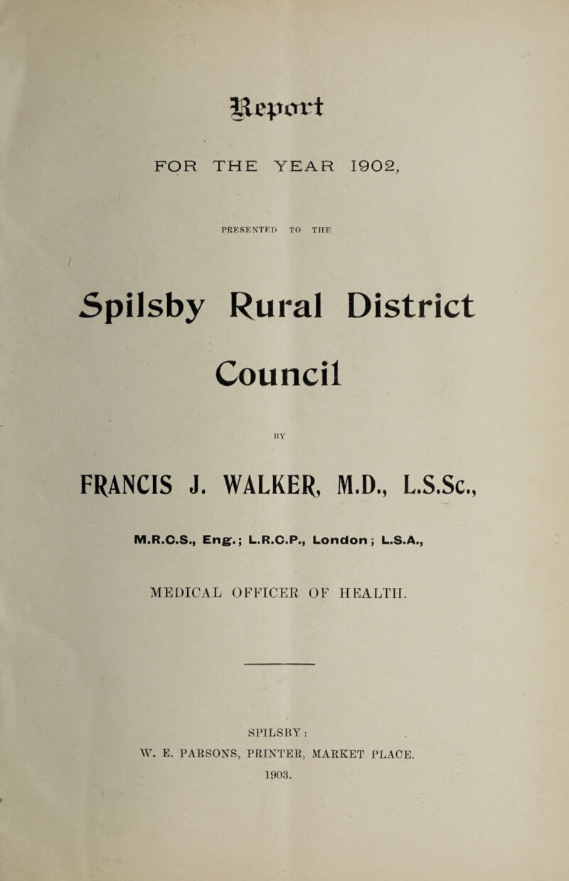 Ilepcrrt FOR THE YEAR 1902, PRESENTED TO THE Spilsby Rural District Council BY FRANCIS J. WALKER, M.D., L.S.Sc., M.R.C.S., Eng.; L.R.C.P., London, L.S.A., MEDICAL OFFICER OF HEALTH. SPILSBY : W. E. PARSONS, PRINTER, MARKET PLACE. 1903.