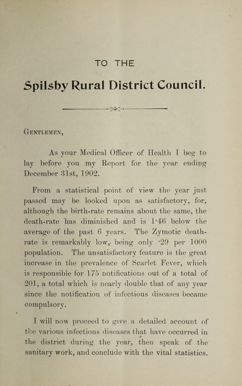 TO THE SpilsbyRural District Council. Gentlemen, As vour Medical Officer of Health I bee: to O lay before you my Report for the year ending December 31st, 1902. From a statistical point of view the year just passed may be looked upon as satisfactory, for, although the birth-rate remains about the same, the death-rate has diminished and is 1*46 below the average of the past 6 years. The Zymotic death- rate is remarkably low,- being only *29 per 1000 population. The unsatisfactory feature is the great increase in the prevalence of Scarlet Fever, which is responsible for 175 notifications out of a total of 201, a total which is nearly double that of any year since the notification of infectious diseases became compulsory. I will now proceed to give a detailed account of the various infectious diseases that have occurred in Jt the district during the year, then speak of the sanitary work, and conclude with the vital statistics.