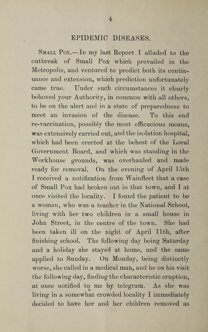 EPIDEMIC DISEASES. Small Pox.—In my last Report I alluded to the outbreak of Small Pox which prevailed in the Metropolis, and ventured to predict both its contin¬ uance and extension, which prediction unfortunately came true. Under such circumstances it clearly behoved your Authority, in common with all others, to be on the alert and in a state of preparedness to meet an invasion of the disease. To this end re-vaccination, possibly the most efficacious means, was extensively carried out, and the isolation hospital, which had been erected at the behest of the Local Government Board, and which was standing in the Workhouse grounds, was overhauled and made ready for removal. On the evening of April 15th I received a notification from Wainfleet that a case of Small Pox had broken out in that town, and I at once visited the locality. I found the patient to be a woman, who was a teacher in the National School, living with lier two children in a small house in John Street, in the centre of the town. She had been taken ill on the night of April 11th, after finishing school. The following day being Saturday and a holiday she stayed at home, and the same applied to Sunday. On Monday, being distinctly worse, she called in a medical man, and he on his visit the following day, finding the characteristic eruption, at once notified to me by telegram. As she was living in a somewhat crowded locality I immediately decided to have her and her children removed as