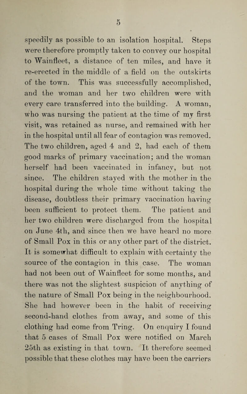 speedily as possible to an isolation hospital. Steps were therefore promptly taken to convey our hospital to Wainfleet, a distance of ten miles, and have it re-erected in the middle of a field on the outskirts of the town. This was successfully accomplished, and the woman and her two children were with every care transferred into the building. A woman, who was nursing the patient at the time of my first visit, was retained as nurse, and remained with her in the hospital until all fear of contagion was removed. The two children, aged 4 and 2, had each of them good marks of primary vaccination; and the woman herself had been vaccinated in infancv, but not t J since. The children stayed with the mother in the hospital during the whole time without taking the disease, doubtless their primary vaccination having been sufficient to protect them. The patient and her two children were discharged from the hospital on June 4th, and since then we have heard no more of Small Pox in this or any other part of the district. It is somewhat difficult to explain with certainty the source of the contagion in this case. The woman had not been out of Wainfleet for some months, and there was not the slightest suspicion of anything of the nature of Small Pox being in the neighbourhood. She had however been in the habit of receiving second-hand clothes from away, and some of this clothing had come from Tring. On enquiry I found that 5 cases of Small Pox were notified on March 25tli as existing in that town. It therefore seemed possible that these clothes may have been the carriers