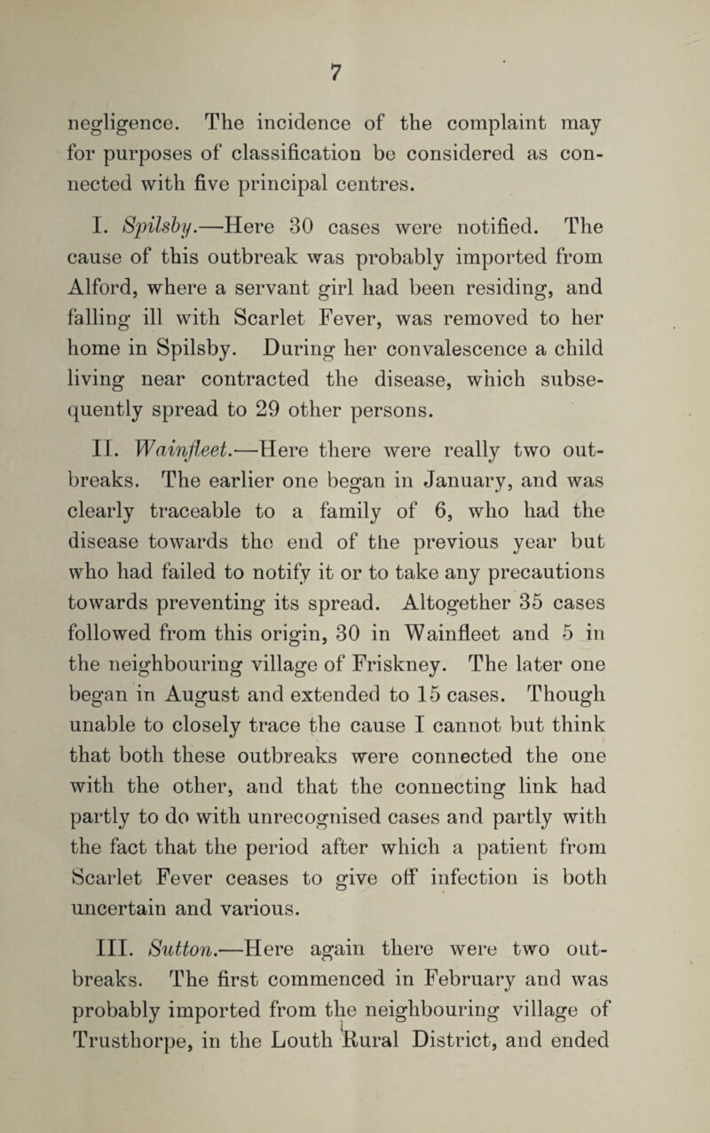 negligence. The incidence of the complaint may for purposes of classification be considered as con¬ nected with five principal centres. I. Spilsby.—Here 30 cases were notified. The cause of this outbreak was probably imported from Alford, where a servant girl had been residing, and falling ill with Scarlet Fever, was removed to her home in Spilsby. During her convalescence a child living near contracted the disease, which subse¬ quently spread to 29 other persons. II. Wainfleet.—Here there were really two out¬ breaks. The earlier one began in January, and was clearly traceable to a family of 6, who had the disease towards the end of the previous year but who had failed to notify it or to take any precautions towards preventing its spread. Altogether 35 cases followed from this origin, 30 in Wainfleet and 5 in the neighbouring village of Friskney. The later one began in August and extended to 15 cases. Though unable to closely trace the cause I cannot but think that both these outbreaks were connected the one with the other, and that the connecting link had partly to do with unrecognised cases and partly with the fact that the period after which a patient from Scarlet Fever ceases to give off infection is both uncertain and various. III. Sutton.—Here again there were two out¬ breaks. The first commenced in February and was probably imported from the neighbouring village of Trusthorpe, in the Louth Rural District, and ended