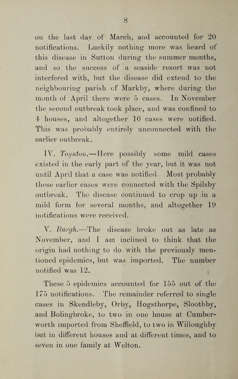 on the last day of March, and accounted for 20 notifications. Luckily nothing more was heard of this disease in Sutton during the summer months, and so the success of a seaside resort was not interfered with, but the disease did extend to the neighbouring parish of Markby, where during the month of April there were 5 cases. In November the second outbreak took place, and was confined to 4 houses, and altogether 10 cases were notified. This was probably entirely unconnected with the earlier outbreak. IV. Toijnton.—Here possibly some mild cases existed in the early part of the year, but it was not until April that a case was notified. Most probably these earlier cases were connected with the Spilsby outbreak. The disease continued to crop up in a mild form for several months, and altogether 19 notifications were received. V. Burgh.—The disease broke out as late as November, and I am inclined to think that the origin had nothing to do with the previously men¬ tioned epidemics, but was imported. The number notified was 12. , These 5 epidemics accounted for 155 out of the 175 notifications. The remainder referred to single cases in Skendleby, Orby, Hogsthorpe, Sloothby, and Bolingbroke, to two in one house at Cumber- worth imported from Sheffield, to two in Willoughby but in different houses and at different times, and to seven in one family at Welton.