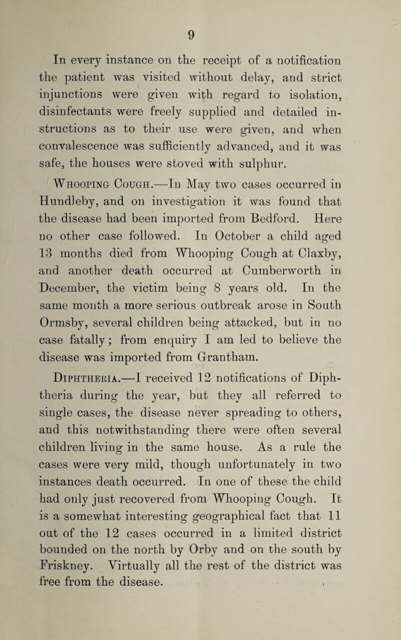 In every instance on the receipt of a notification the patient was visited without delay, and strict injunctions were given with regard to isolation, disinfectants were freely supplied and detailed in¬ structions as to their use were given, and when convalescence was sufficiently advanced, and it was safe, the houses were stoved with sulphur. Whooping Cough.—In May two cases occurred in Hundleby, and on investigation it was found that the disease had been imported from Bedford. Here no other case followed. In October a child aged 13 months died from Whooping Cough at Claxby, and another death occurred at Cumberworth in December, the victim being 8 years old. In the same month a more serious outbreak arose in South Ormsby, several children being attacked, but in no case fatally; from enquiry I am led to believe the disease was imported from Grantham. Diphtheria.—I received 12 notifications of Diph¬ theria during the year, but they all referred to single cases, the disease never spreading to others, and this notwithstanding there were often several children living in the same house. As a rule the cases were very mild, though unfortunately in two instances death occurred. In one of these the child had only just recovered from Whooping Cough. It is a somewhat interesting geographical fact that 11 out of the 12 cases occurred in a limited district bounded on the north by Orby and on the south by Friskney. Virtually all the rest of the district was free from the disease. ,
