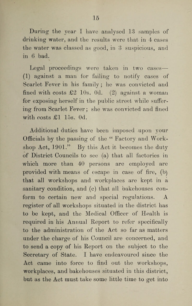 During the year I have analysed 13 samples of drinking water, and the results were that in 4 cases the water was classed as good, in 3 suspicious, and in 6 bad. Legal proceedings were taken in two cases— (1) against a man for failing to notify cases of Scarlet Fever in his family; he was convicted and fined with costs £2 10s. Od. (2) against a woman for exposing herself in the public street while suffer¬ ing from Scarlet Fever; she was convicted and fined with costs £1 15s. Od. Additional duties have been imposed upon your Officials by the passing of the 44 Factory and Work¬ shop Act, 1901.” By this Act it becomes the duty of District Councils to see (a) that all factories in which more than 40 persons are employed are provided with means of escape in case of fire, (b) that all workshops and workplaces are kept in a sanitary condition, and (c) that all bakehouses con¬ form to certain new and special regulations. A register of all workshops situated in the district has to be kept, and the Medical Officer of Health is required in his Annual Report to refer specifically to the administration of the Act so far as matters under the charge of his Council are concerned, and to send a copy of his Report on the subject to the Secretary of State. I have endeavoured since the Act came into force to find out the workshops, workplaces, and bakehouses situated in this district, but as the Act must take some little time to get into