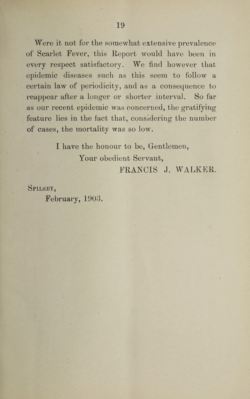Were it not for tlie somewhat extensive prevalence of Scarlet Fever, this Report would have been in every respect satisfactory. We find however that epidemic diseases such as this seem to follow a certain law of periodicity, and as a consequence to reappear after a longer or shorter interval. So far as our recent epidemic was concerned, the gratifying feature lies in the fact that, considering the number of cases, the mortality was so low. I have the honour to be, Gentlemen, Your obedient Servant, FRANCIS J. WALKER. Spilsby, February, 190o.