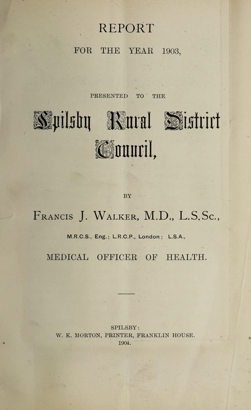 REPORT FOB THE YEAR 1903, BY Francis J. Walker, M.D., L.S.Sc., M.R.C.S., Eng.; L.R.C.P., London; L.S.A., MEDICAL OFFICER OF HEALTH. % SPILSBY: W. K. MORTON, PRINTER, FRANKLIN HOUSE. 1904.