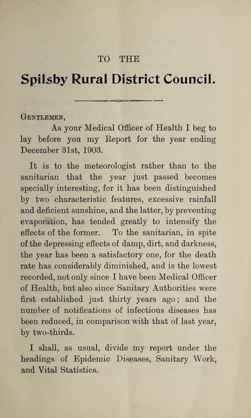 TO THE Spilsby Rural District Council. Gentlemen, As your Medical Officer of Health I beg to lay before you my Report for the year ending December 31st, 1903. It is to the meteorologist rather than to the sanitarian that the year just passed becomes specially interesting, for it has been distinguished by two characteristic features, excessive rainfall and deficient sunshine, and the latter, by preventing evaporation, has tended greatly to intensify the effects of the former. To the sanitarian, in spite of the depressing effects of damp, dirt, and darkness, the year has been a satisfactory one, for the death rate has considerably diminished, and is the lowest recorded, not only since I have been Medical Officer of Health, but also since Sanitary Authorities were first established just thirty years ago; and the number of notifications of infectious diseases has been reduced, in comparison with that of last year, by two-thirds. I shall, as usual, divide my report under the headings of Epidemic Diseases, Sanitary Work, and Vital Statistics.